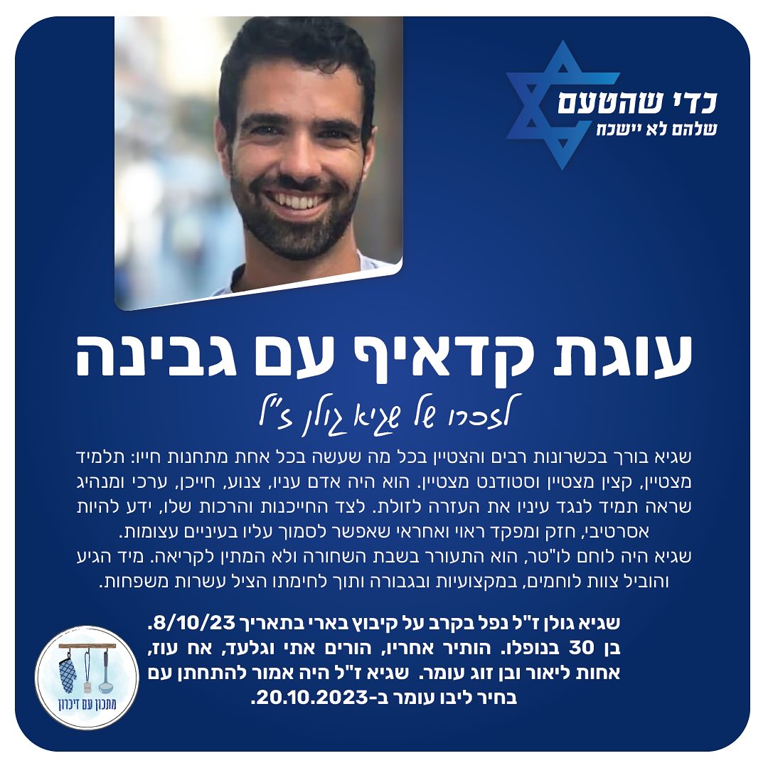 לזכר שגיא גולן ז״ל, שגיא בורך בכשרונות רבים והצטיין בכל מה שעשה בכל אחת מתחנות חייו: תלמיד מצטיין, קצין מצטיין וסטודנט מצטיין. הוא היה אדם עניו, צנוע, חייכן, ערכי ומנהיג שראה תמיד לנגד עיניו את העזרה לזולת. שגיא היה לוחם לו”טר, הוא התעורר בשבת השחורה ולא המתין לקריאה. מיד הגיע והוביל צוות לוחמים, במקצועיות ובגבורה ותוך לחימתו הציל עשרות משפחות. שגיא נפל בקרב על קיבוץ בארי בתאריך 8/10/23, והיה בן 30 בנופלו 💔
מזמינים אתכם להכין את עוגת הקדאיף ששגיא לא יכל לעמוד בפניה, ונהג ״ליישר אותה״ או לבקש עוד ועוד חתיכה. 🙏🏻