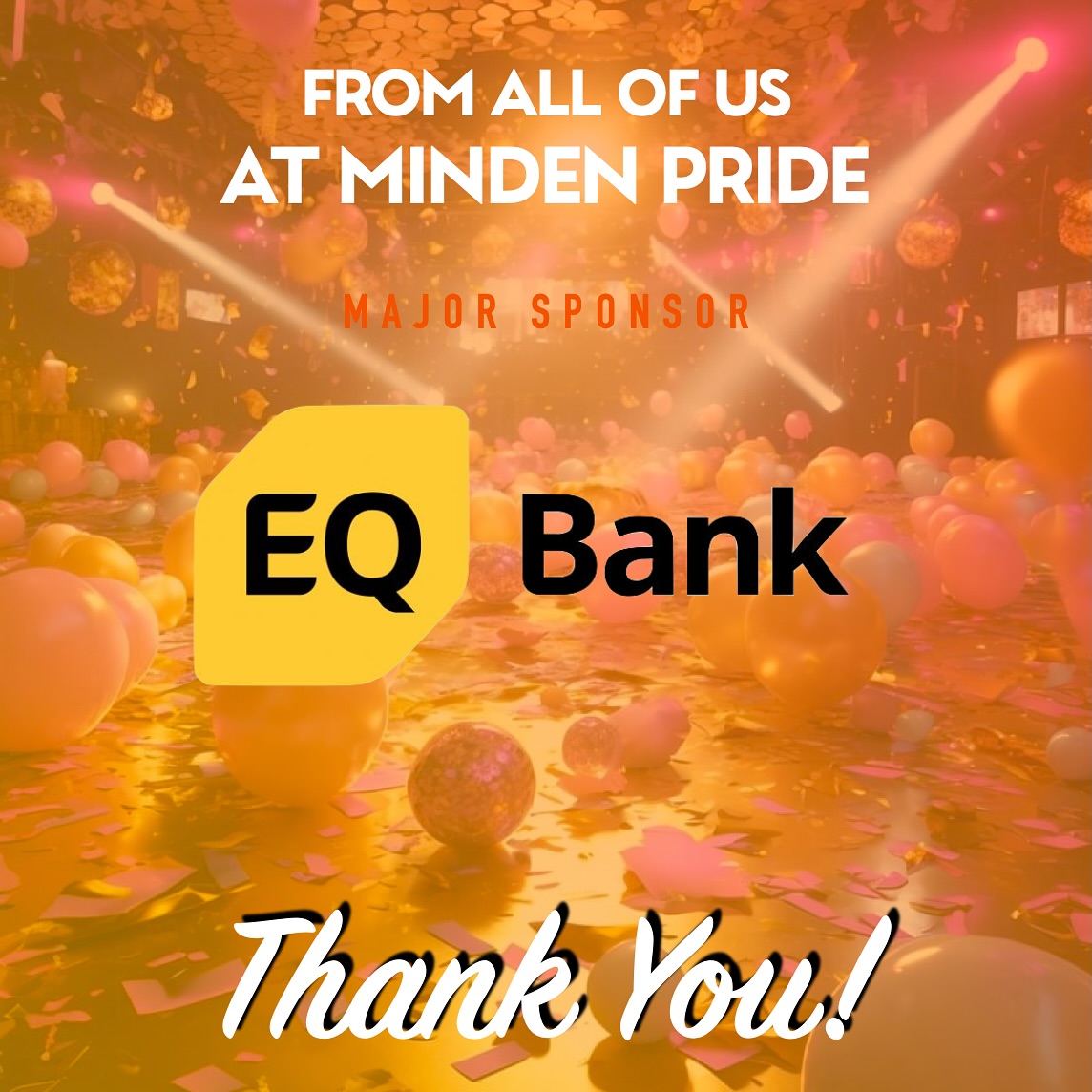 🧡🧡THANK YOU!! to our fabulous Major Sponsor
EQ Bank 🧡🧡
Tired of banking nonsense? We certainly are. At EQ Bank, they strive to provide far more value than traditional banks. They’re committed to finding better, smarter ways of doing things because they know the only way for things to change, is to make them change.
Want to learn how Canada’s Challenger Bank can work for you? Find out more at eqbank.ca
As a community-based, volunteer-driven non-profit, Minden Pride in the Haliburton Highlands relies on the support of our generous sponsors to fund our year-round programming and community events.
Everyone at Minden Pride is grateful for the generous support from our friends at EQ Bank