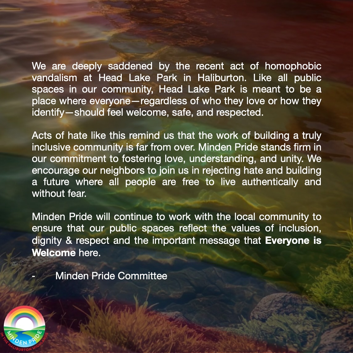 We are deeply saddened by the recent act of homophobic vandalism at Head Lake Park in Haliburton. Like all public spaces in our community, Head Lake Park is meant to be a place where everyone—regardless of who they love or how they identify—should feel welcome, safe, and respected.
Acts of hate like this remind us that the work of building a truly inclusive community is far from over. Minden Pride stands firm in our commitment to fostering love, understanding, and unity. We encourage our neighbors to join us in rejecting hate and building a future where all people are free to live authentically and without fear.
Minden Pride will continue to work with the local community to ensure that our public spaces reflect the values of inclusion, dignity and respect and the important message that Everyone is Welcome here.