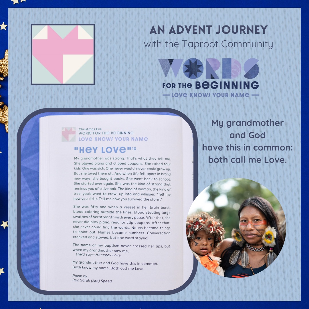 Dec 27th: After that, she never could find the words. Nouns became things to point out. Names became numbers. Conversation creaked and slowed, but one word stayed.
The name of my baptism never crossed her lips, but when my grandmother saw me,
sheâd sayâHeeeeey Love.
My grandmother and God have this in common.
Both know my name. Both call me Love.
âfrom âHey Loveâ by Rev. Sarah Speed | @sanctifiedart
#taproot_pnw #journeytogether #christmastide #HeyLove