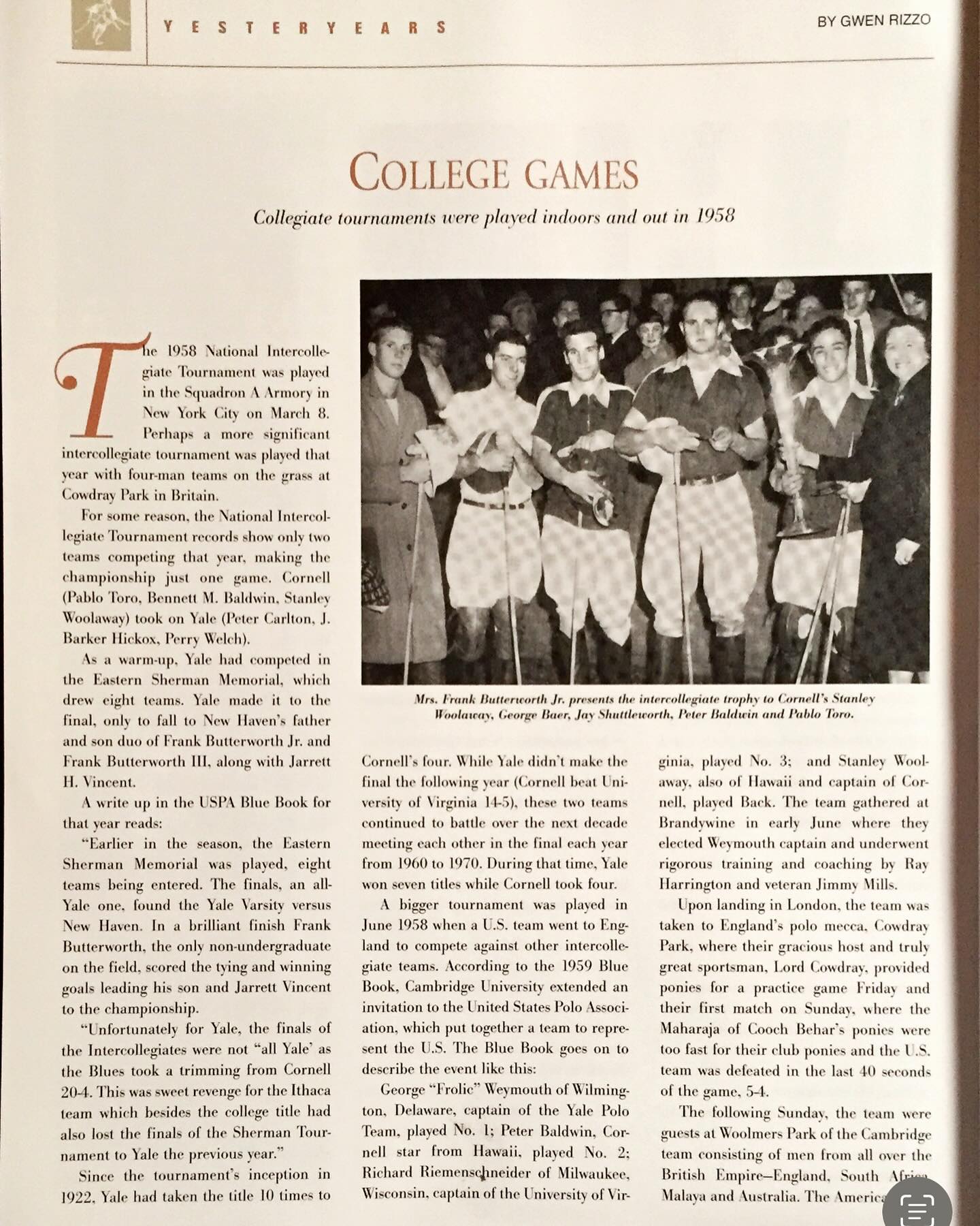 A few days ago I came across an article about my Grandad’s experience abroad playing intercollegiate polo with one of my Granny’s cousins, George A. “Frolic” Weymouth. They played in England in 1958 for six weeks…
At the time, Grandad was captain of the University of Virginia team, and Cousin Frolic was captain of the Yale polo team. They played together on the team organized by the USPA to represent the United states. I can only imagine how cool it would be to watch him in this tournament… how proud it would have made me to see him play at such a level in his prime. I wish I ever got to watch him ride more.
Because he and my Granny were divorced in my early life, I didn’t ask one much about the other… but the story I always told myself was this is essentially that he met my Granny because of this experience.
Because, after the meeting of Grandad and Frolic, Grandad told me (for certain) he went home with Frolic for Thanksgiving holiday one year….Wilmington, Delaware being much closer than Milwaukee, Wisconsin, where his family would have been.
I don’t know if that’s the truth but it’s another one of the stories that has blended in my memory. I can imagine it clearly. Grandad was a great flirt and very handsome. A total charmer well into his old age. He always had a great joke or just even a punchline that could send the room into fits. He could hold it together with just a sniff and a smirk, just a slight curl to his lip while looked around sideways, plus a raised eyebrow as he chuckled to himself while it took you a moment to catch up… else his laugh could be contagious and booming … and I bet more than once or twice I saw his eyes well with tears after hysterics subsided.
I also knew Frolic briefly in his old age. He notoriously threw great parties. I can imagine Grandad winning over “Cousin Sheila” with teasing and smart ass jokes. It’s overly romantic but it’s totally possible!
Pictured …
1 & 2 the article, Frolic (1) Grandad (3)
3 Grandad (right) with Frolic
I was going to add a painting image but the orientation doesn’t allow for you to also read the article.