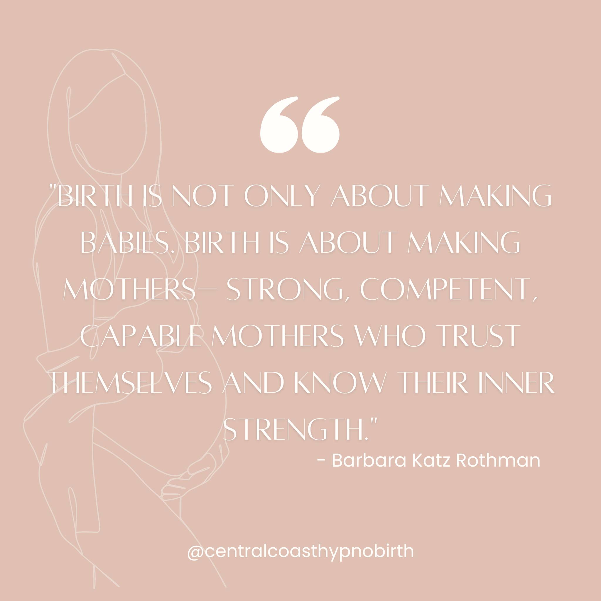 Barbara Katz Rothman's quote beautifully encapsulates the profound significance of birth beyond the physical act of bringing a baby into the world.
Birth is not only about making babies- This statement emphasises that birth is not merely a biological process but a deeply transformative experience that transcends the creation of new life. It acknowledges the emotional, psychological, and spiritual dimensions of childbirth that shape the journey into parenthood.
Birth is about making mothers – strong, competent, capable mothers- highlights the pivotal role of birth in the mother's journey, emphasising that it is a profound rite of passage that contributes to her growth, resilience, and self-assurance. Through the challenges and triumphs of childbirth, women discover their inner strength and innate ability to navigate the complexities of motherhood. Uncovering the importance of self-trust and self-awareness in the birthing process. It emphasises that women possess a deep reservoir of inner strength and wisdom, which is unleashed and affirmed through the experience of childbirth. Trusting in one's body, intuition, and capabilities is essential for a positive and empowering birth experience.
Our Central Coast Hypnobirth childbirth classes play a crucial role in nurturing and empowering mothers-to-be on their journey to childbirth and motherhood. By providing comprehensive education, practical skills, and emotional support, hypnobirth classes help women cultivate the confidence, resilience, and self-assurance needed to navigate the complexities of childbirth with grace and empowerment. We empower women to make informed decisions, advocate for their preferences, and embrace the transformative journey of becoming mothers who are strong, competent, and capable of trusting themselves and their inner strength throughout the birthing process.