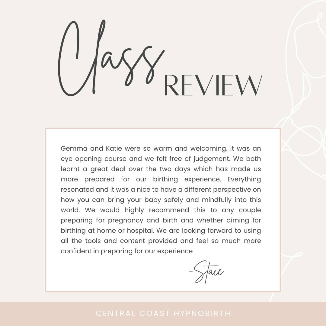 What do our expecting parents say after taking a class with us at Central Coast Hypnobirth:
"Gemma and Katie were so warm and welcoming. It was an eye opening course and we felt free of judgement. We both learnt a great deal over the two days which has made us more prepared for our birthing experience. Everything resonated and it was a nice to have a different perspective on how you can bring your baby safely and mindfully into this world. We would highly recommend this to any couple preparing for pregnancy and birth and whether aiming for birthing at home or hospital. We are looking forward to using all the tools and content provided and feel so much more confident in preparing for our experience"
Book in for our next course in April.