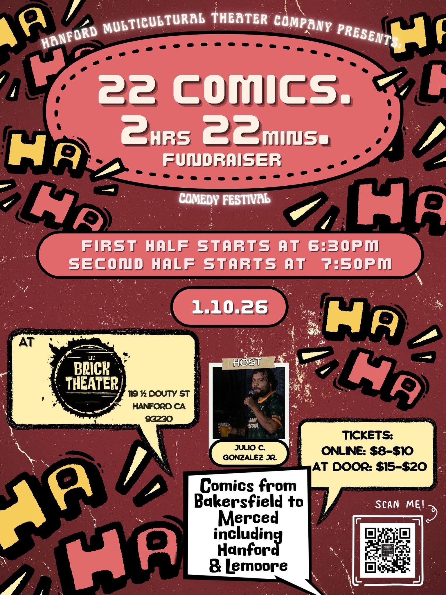 A UNIQUE FUNDRAISER WITH STANDUP COMICS FROM BAKERSFIELD TO MERCED, INCLUDING LOCAL HANFORD & LEMOORE TALENT, THE BEST IN THE SAN JOAQUIN VALLEY TO MAKE YOU LAUGH. 2 HOURS & 22 MINUTES OF COMIC FUN!!!
Twenty-Two comics in two hours and twenty-two minutes in what can be termed as a COMEDY FESTIVAL. Hosted by Julio C. Gonzalez, Jr., this Comedy fundraiser guaranteed to be a fun event.
Comedians listed are:
Frank Garcia, LC, Stephen Dexheimer, Tyson Hayes, Martin Becerra, Smashy P, Lorenzo Jimenez, Ezekiel Belcher, Julian Romo, Alec O-B, Dana Turner, Eric Lopez, Ethan Wallen, Nathaniel Webb, Vince Accardo, Mike Wooten, Anthony Jauregui, Gem, Eric Gomez, Antonio Martinez, Natalia McLovin, Jeovany Valencia and Julio C. Gonzalez, Jr.