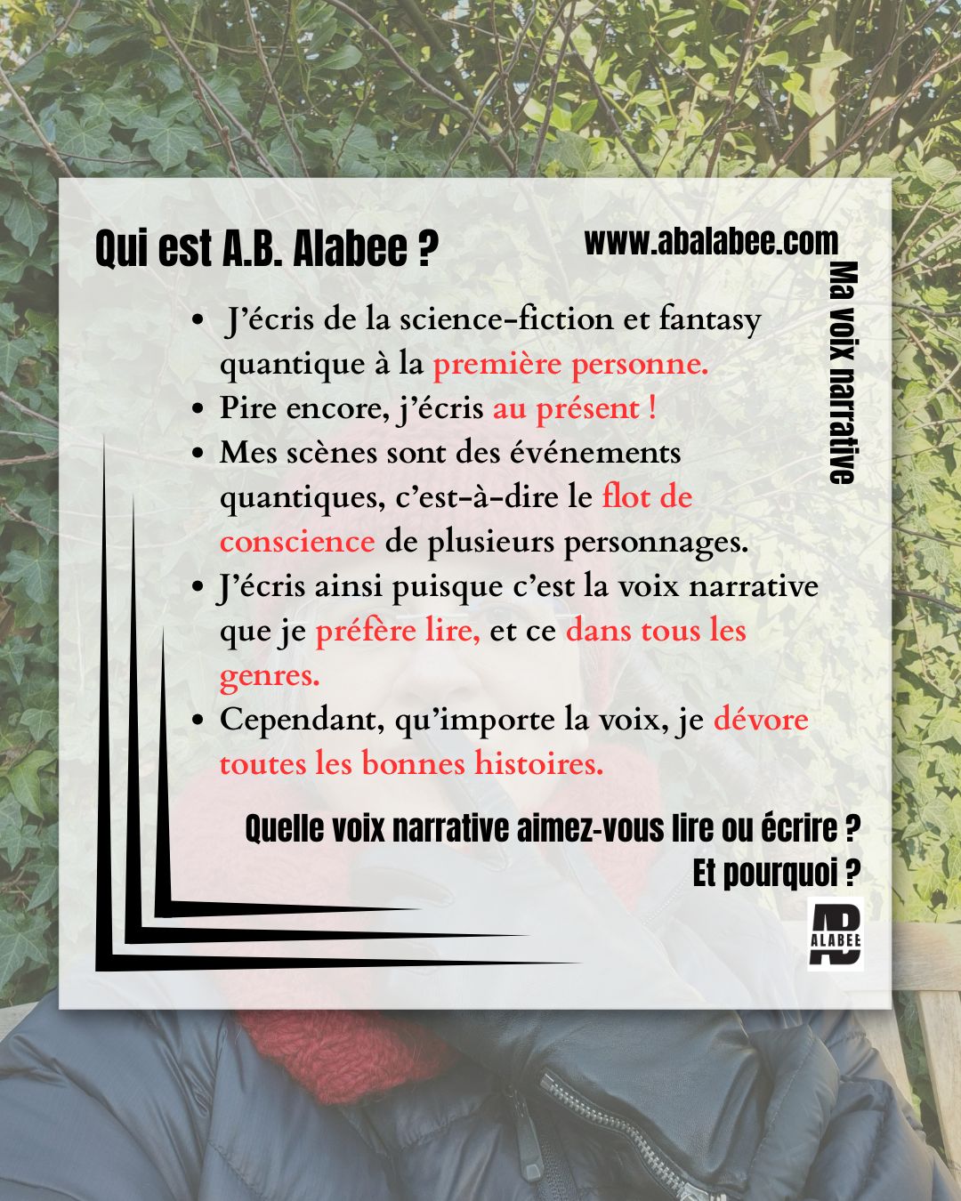 Français
Ne lisez que si vous êtes prêts à affronter la vérité sur ma voix narrative.
J’écris de la science-fiction et fantasy quantique à la première personne.
Pire encore, j’écris au présent !
Mes scènes sont des événements quantiques, c’est-à-dire le flot de conscience de plusieurs personnages.
J’écris ainsi puisque c’est la voix narrative que je préfère lire, et ce dans tous les genres.
Cependant… qu’importe la voix, je dévore toutes les bonnes histoires.
Quelle voix narrative aimez-vous lire ou écrire ? Et pourquoi ?
English
Only read if you’re ready to face the truth about my narrative voice.
I write science fiction and fantasy in the first person.
Worst of all, I write in the present tense.
My scenes are quantum events, that is, the flow of consciousness of different POV characters.
I write like that because that's what I like to read in any genres.
However… regardless of the narrative voice, I will dive in any good story.
What narrative voice type do you like to read or to write? And Why?
#abalabee #writingtips #sciencefantasy #authorlife #astucesdécriture #viedauteur