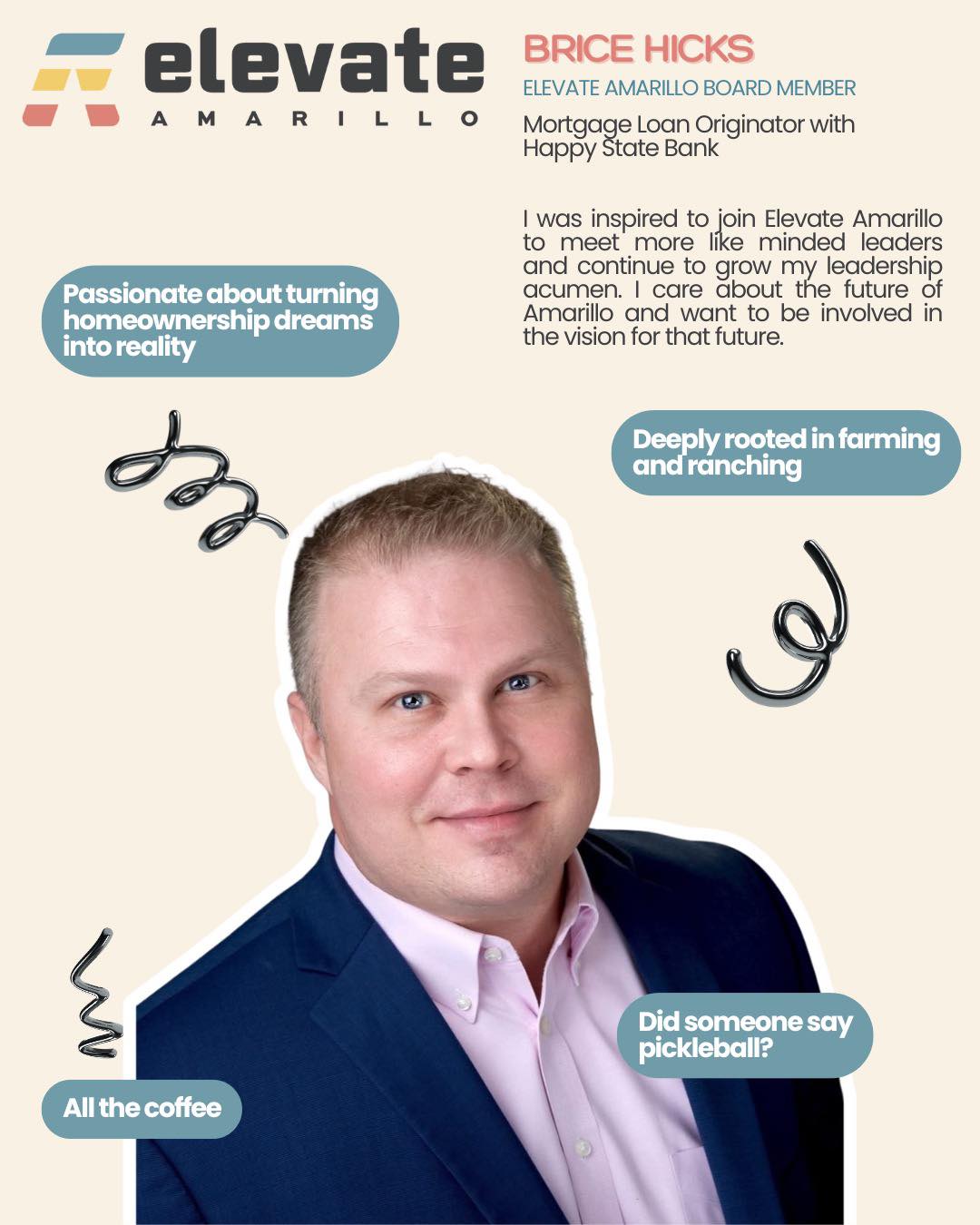 Meet Our Board Members of Elevate Amarillo — this organization wouldn’t run without their leadership, heart, and continued support.
Brice Hicks, Treasurer of Elevate Amarillo, has been a dedicated member for several years and brings a true passion for serving his community. Known for his outgoing personality and wide range of interests, Brice is someone who genuinely enjoys connecting with others.
An avid pickleball player, he hits the court every chance he gets. He also has a deep appreciation for farming and ranching and never turns down a good cup of black coffee. Outside of work, Brice maintains a small collection of vintage motorcycles and enjoys collecting mid-century modern furniture, especially when he can find a great deal below retail.
Meet Brice — community advocate, coffee lover, and an outstanding Mortgage Loan Originator with Happy State Bank.