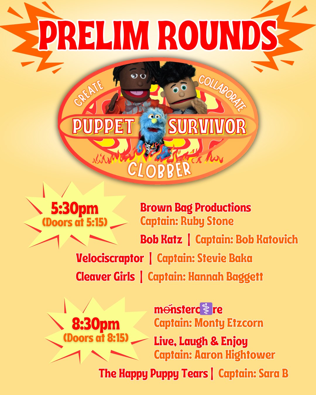 🔥 PUPPET SURVIVOR 🔥
The Prelim Rounds are here and the competition is about to get WILD!
Create. Collaborate. Clobber.
5:30pm Show (Doors at 5:15)
Brown Bag Productions (Captain: Ruby Stone)
Bob Katz (Captain: Bob Katovich)
Velociscraptor (Captain: Stevie Baka)
Cleaver Girls (Captain: Hannah Baggett)
8:30pm Show (Doors at 8:15)
Monstercore (Captain: Monty Etzcorn)
Live, Laugh & Enjoy (Captain: Aaron Hightower)
The Happy Puppy Tears (Captain: Sara B)
Who will outwit, outplay, and out-puppet the rest?
Tickets Available at the Door or at the LINK in BIO
