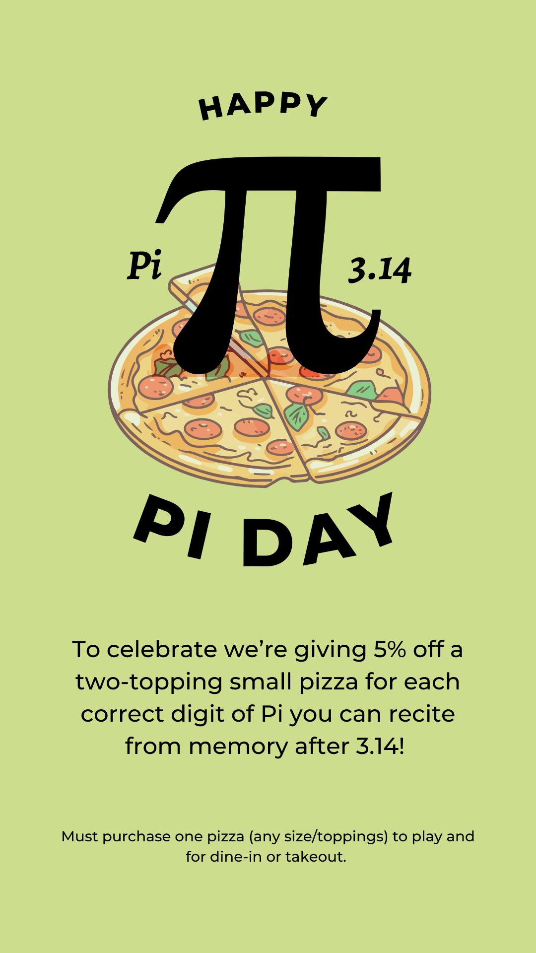 📣 Pi Day Challenge – March 14
Remember memorizing digits of Pi in school and wondering when you’d ever use it?
Your moment has arrived. 😏
Recite digits of Pi after 3.14 and earn 5% off a two-topping small pizza for each correct digit.
Rules:
🍕 Must purchase one pizza (any size/toppings) to play
🧮 Dine-in or takeout
🤓 Show off those math skills
Come prove that high school math wasn’t a total waste.