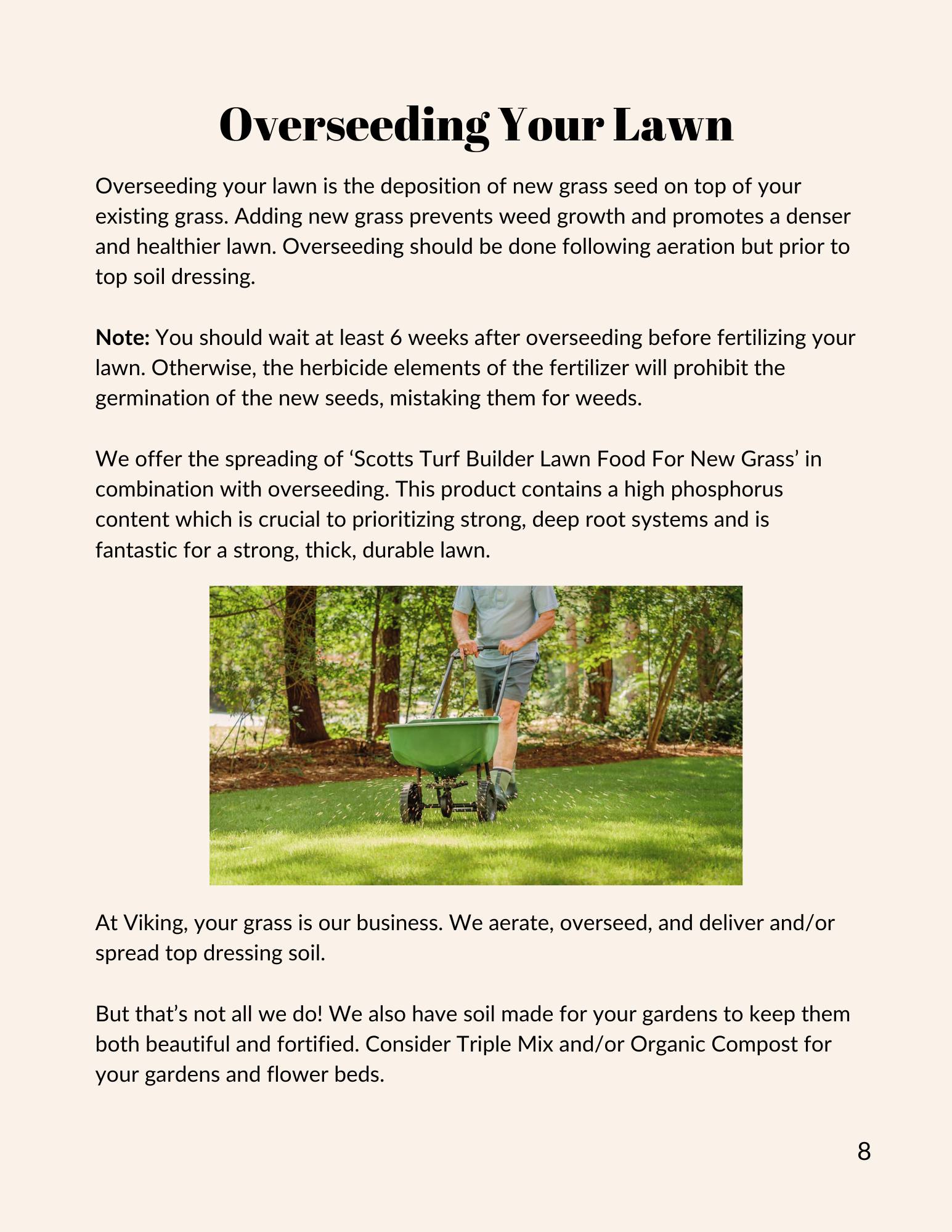 Overseeding your lawn is the deposition of new grass seed on top of your existing grass. Adding new grass prevents weed growth and promotes a denser and healthier lawn. Overseeding should be done following aeration but prior to top soil dressing. At Viking, your grass is our business. We aerate, overseed, and deliver and/or spread top dressing soil. But that’s not all we do! We also have soil made for your gardens to keep them both beautiful and fortified. Consider Triple Mix and/or Organic Compost for your gardens and flower beds. Visit www.vikinglawnandgarden.ca to book your overseeding or for more information.