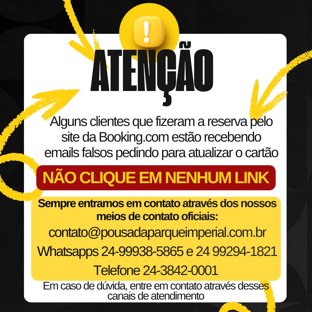 ⚠️ Aviso Importante aos nossos hóspedes ⚠️
Alguns clientes da Pousada Parque Imperial que realizaram reservas pela Booking nos relataram o recebimento de e-mails solicitando que cliquem em links para atualizar os dados do cartão de crédito.
🚫 ATENÇÃO: Esses e-mails são falsos e podem se tratar de tentativa de golpe.
Pedimos que não cliquem em links suspeitos e não informem seus dados pessoais ou bancários.
Em caso de qualquer dúvida, entre em contato diretamente conosco através dos nossos canais oficiais de atendimento. Estamos sempre à disposição para ajudar e garantir a segurança da sua reserva.
Agradecemos a confiança e contamos com a colaboração de todos. 🤝
Pousada Parque Imperial