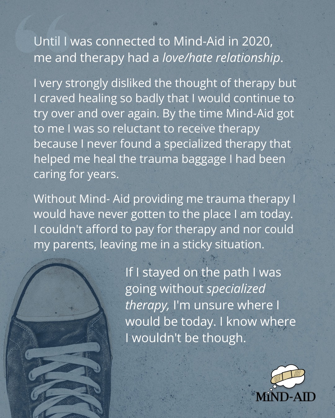 When you see our posts asking for donations, this is what we really want you to see…
The young people who reach out to us, having tried many other options and not being able to get the specialized support they need.
Our Therapy Fund is literally a lifeline for some of the young people who reach out to us. And our Therapy Fund is low.
This is the difference your donation will make:
“Until I was connected to Mind-Aid in 2020, me and therapy had a love/hate relationship.
I very strongly disliked the thought of therapy but I craved healing so badly that I would continue to try over and over again. By the time Mind-Aid got to me I was so reluctant to receive therapy because I never found a specialized therapy that helped me heal the trauma baggage I had been caring for years.
Without Mind- Aid providing me trauma therapy I would have never gotten to the place I am today. I couldn't afford to pay for therapy and nor could my parents, leaving me in a sticky situation.
If I stayed on the path I was going without specialized therapy, I'm unsure where I would be today. I know where I wouldn't be though.”
💙 Support a young person with your donation (link in bio).