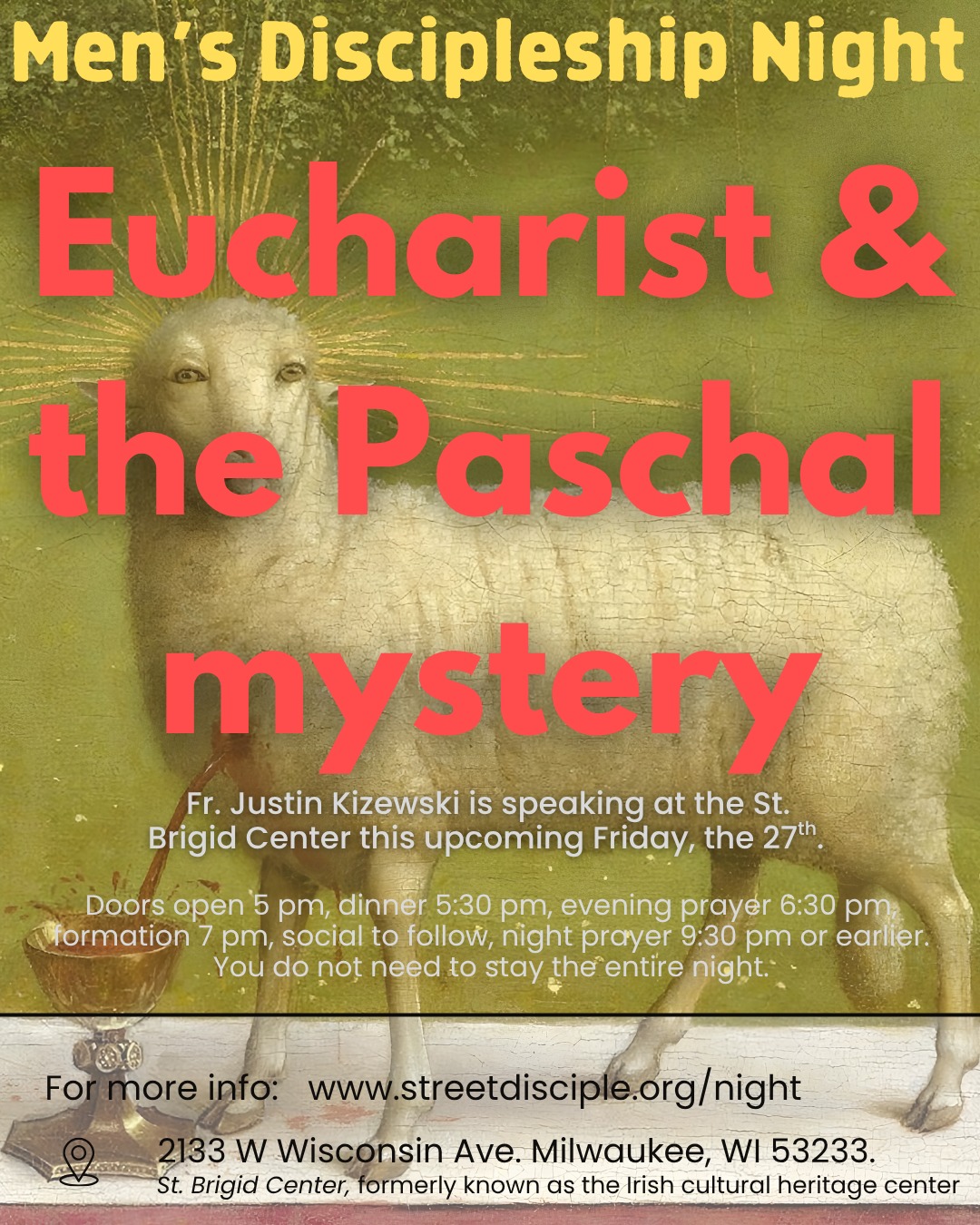 Join us tomorrow for men’s discipleship night with a talk on the Eucharist & the Paschal Mystery by Fr Justin Kizewski.
Location 2133 W Wisconsin Ave. Milwaukee, WI 53233
Schedule for the night is as follows:
5pm doors open, 5:30pm dinner, 6:30pm Evening Prayer, 7pm formation, social/games following formation, night prayer 9:30pm