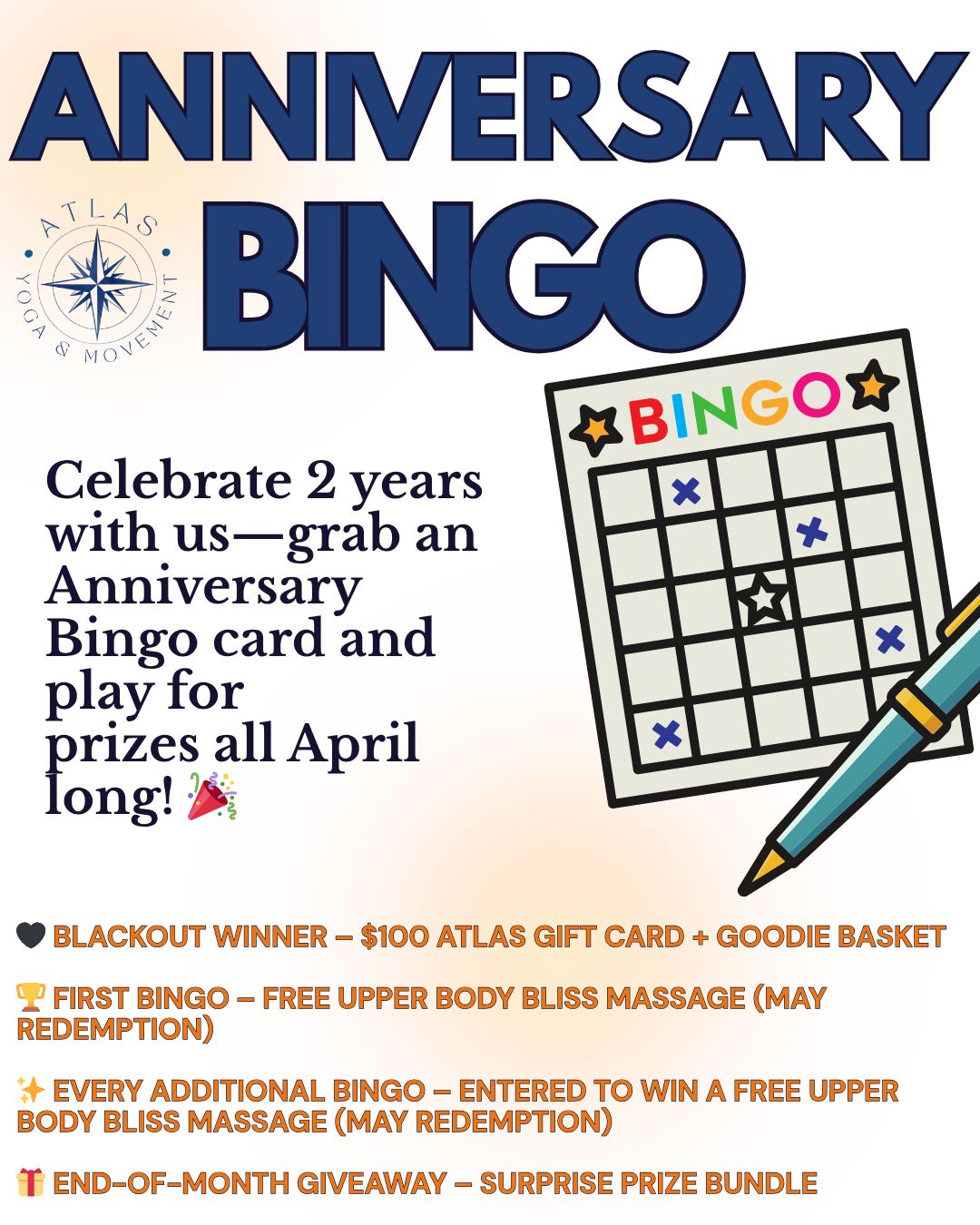 TWO YEARS OF MOVEMENT. COMMUNITY. YOU. š¤
Atlas Yoga & Movement is turning 2 on April 11th, and weāre celebrating all month long with something fun, a little competitive, and full of community spiritā¦
š ANNIVERSARY BINGO IS HERE š
Starting April 1st, grab your Anniversary Bingo card at the front desk and start checking off squares throughout the month. Take classes, try something new, bring a friend, and celebrate this space weāve built together.
Hereās where it gets GOOD š
š¤ FIRST PERSON TO BLACKOUT THEIR ENTIRE CARD
Wins a $100 Atlas Yoga & Movement Gift Certificate + a curated basket of goodies
š FIRST BINGO (5 in a row)
Wins a FREE Upper Body Bliss Massage (redeemable in May only)
⨠EVERY ADDITIONAL BINGO
Will be entered into a drawing at the end of the month for a chance to win a FREE Upper Body Bliss Massage(redeemable in May only).
š END-OF-MONTH GIVEAWAY
Turn in your cardāno matter how many squares you completedāfor a chance to win a surprise prize bundle (think: gift cards, retail, and self-care treats š)
The vibe: move more, try something new, connect with the community, and celebrate two incredible years of Atlas.
The goal: fill your card, have fun, and maybe win something amazing.
⨠Grab your card in the studio starting April 1st.
Weāre so grateful to everyone who has been part of this journey!!