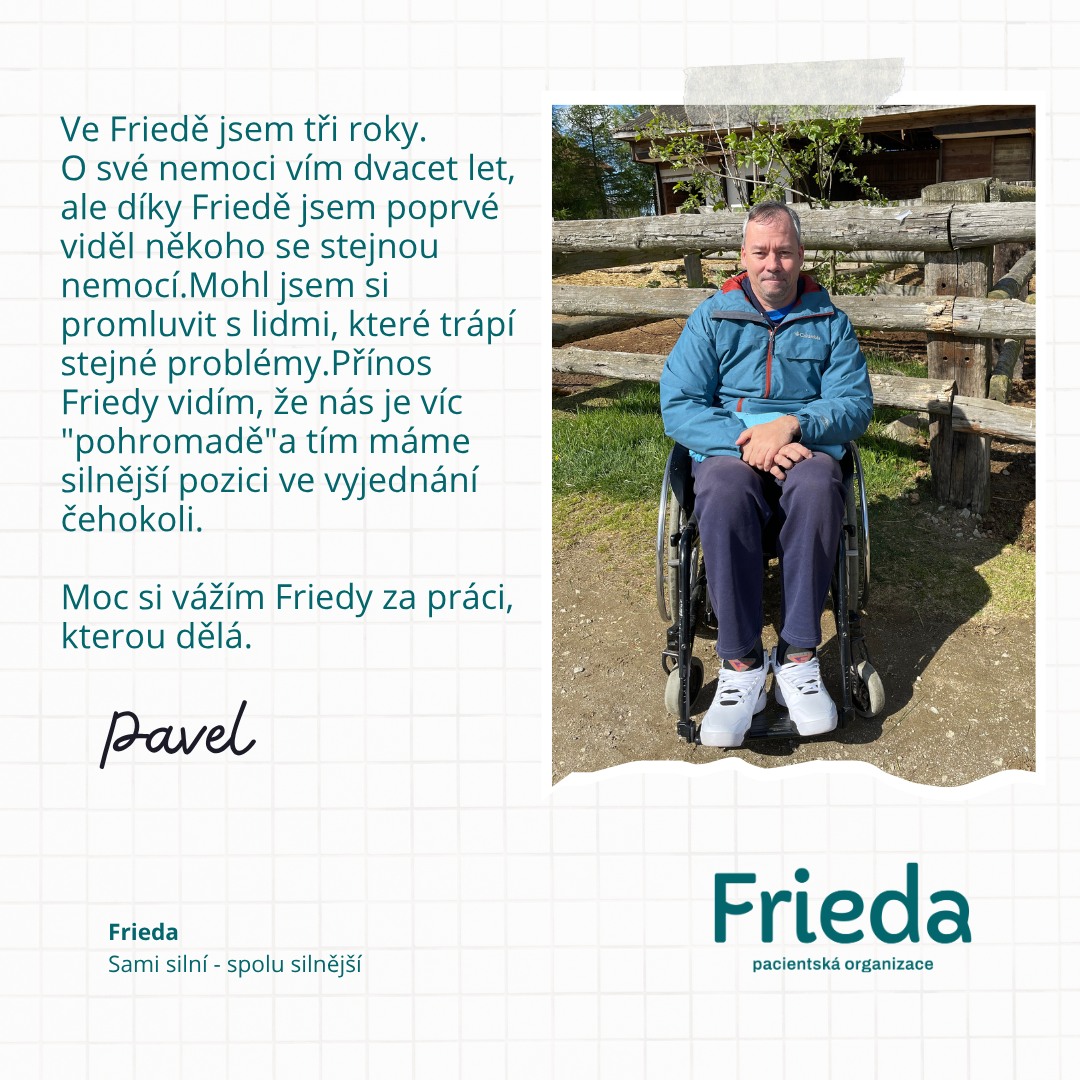Jak mnozí z vás vědí, v nedávné době jsme slavili pět let od okamžiku zrození Friedy. Ne každý si ale naše začátky pamatuje. Třeba Pavel je s námi tři roky, ale svými slovy hezky popsal důvod našeho vzniku i existence. Jsme "pohromadě" i díky tobě, Pavle. Máme tě rádi.
"Ve Friedě jsem tři roky. O své nemoci vím dvacet let, ale díky Friedě jsem poprvé viděl někoho se stejnou nemocí. Mohl jsem si promluvit s lidmi, které trápí stejné problémy. Přínos Friedy vidím, že nás je víc "pohromadě" a tím máme silnější pozici ve vyjednání čehokoli. Moc si vážím Friedy za práci, kterou dělá." Pavel Míchal.
Frieda - sami silní, spolu silnější