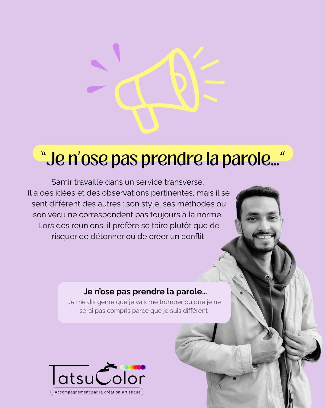 Je n’ose pas prendre la parole…
Samir travaille dans un service transverse.
Il a des idées et des observations pertinentes, mais il se sent différent des autres : son style, ses méthodes ou son vécu ne correspondent pas toujours à la norme.
Lors des réunions, il préfère se taire plutôt que de risquer de détonner ou de créer un conflit.
Ce que ça crée
▫️ Sentiment d’isolement et de non-appartenance
▫️ Frustration de ne pas pouvoir contribuer pleinement
▫️ Tension intérieure et anxiété discrète
▫️ Difficulté à s’affirmer ou à défendre ses idées
Quand la création met en lumière ce qui ne se dit pas
Lors d’un atelier Tatsucolor, Samir réalise un collage/peinture.
Il commence par des formes fragmentées, des zones inachevées, hésitant à remplir l’espace.
Puis il intègre progressivement des éléments qui représentent son identité et sa vision.
À la fin, son travail reflète une cohérence et une présence qu’il ne s’autorisait pas à montrer en réunion.
La prise de conscience
Samir comprend que son silence n’est pas un manque de compétence.
C’est une croyance :
« Si je montre qui je suis vraiment, je ne serai pas accepté·e. »
Et puis, cette croyance, une autre croyance s’est révélé :
« Si je ne suis pas accepté, je serai rejeté, et si je suis rejeté je vais mourir »
Hypothèse : Une part de soi a intégré que la différence pouvait mettre à distance du groupe.
Alors, pour ne pas être exclus, il préfère se retenir, s’adapter ou se faire discret. Ce n’est pas un manque de légitimité, c’est une stratégie de protection face au risque d’être perçu comme en marge.
Ce que permet l’accompagnement par la création artistique
En passant par le geste, le corps et l’émotion, Samir peut :
▫️ exprimer son identité et ses idées sans peur
▫️ ressentir sa valeur et sa légitimité
▫️ expérimenter la prise de parole progressive et ajustée
▫️ retrouver confiance et engagement dans ses contributions