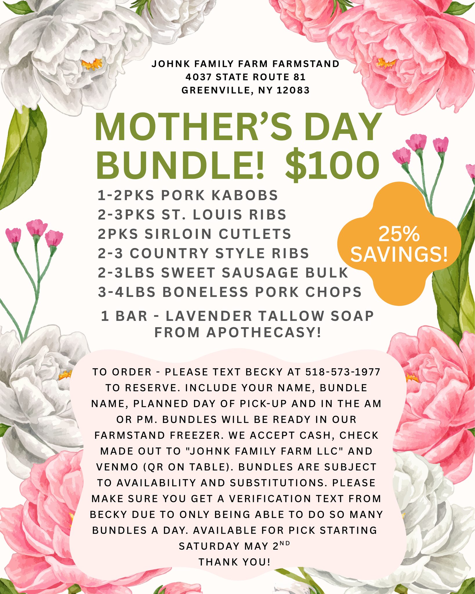 UPDATE 4/30 @ 2PM: Due to popularity we are taking orders now for pick up starting Wednesday 5/6 til Mother's day! Also, sirloin cutlets are going to be replaced by sirloin chops. Casey is bringing us more of her fabulous soap! THANK YOU!
Motherâs Day Bundle! $100
We are excited to collaborate with @apothecasy !
Includes -
1-2pks Pork Kabobs
2-3pks St. Louis Ribs
2pks Sirloin Cutlets
2-3 Country Style Ribs
2-3lbs Sweet Sausage Bulk
3-4lbs Boneless pork chops
1 Bar - Lavender Tallow Soap (Limited Availability - Don't wait!)
TO ORDER -
Please text Becky at 518-573-1977 to reserve. Include your name, Bundle Name, Planned day of pick-up and in the am or pm. Bundles will be ready in our farmstand freezer. We accept cash, check made out to "Johnk Family farm LLC" and Venmo (QR on table). Bundles are subject to availability and substitutions. Please make sure you get a verification text from Becky due to only being able to do so many bundles a day. Available for pick up starting MAY 2ND.
Thank you!