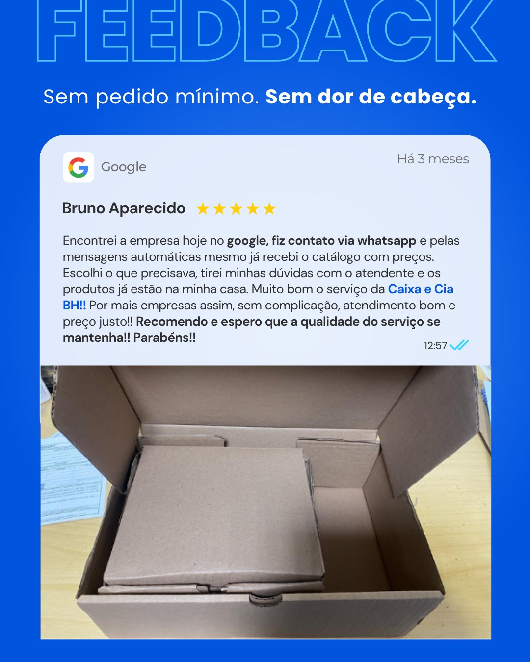 Nada melhor do que ouvir de quem já comprou: atendimento ágil, informações claras e entrega rápida.
Aqui na Caixa & Cia você compra sem pedido mínimo e recebe com pronta entrega (BH e região metropolitana).