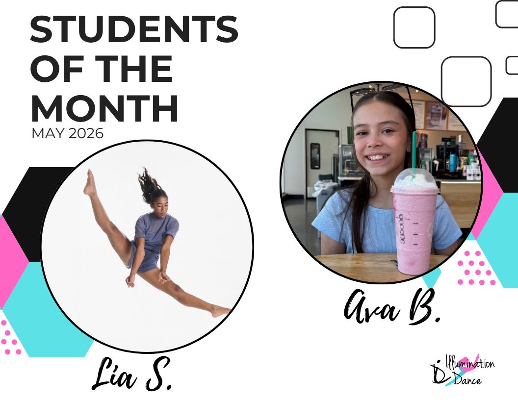 ✨ May Students of the Month ✨
Congratulations to Lia S. and Ava B.! 🌟
This month brought in an incredible number of nominations, making it impossible to choose just one winner! These two dancers stood out among their peers for their consistent effort, positive attitude, teamwork, and respect for their teachers and classmates. They truly represent what it means to be part of the Illumination Dance family — hardworking, kind, and always ready to grow and shine!
May runners up include: Aria M., Angelina H., Cassidy R., Olivia K., Mia B., Kylie P., Lilliana F., Charlotte R., Kara S., Gigi D., Teagan K., Lucia M., Aubrey M., Darcy B., Adelaide M., Kaylee T., Rylee P., McKenna D., Georgia C., Zoey S. and Everly W.
* denotes being nominated by more than 1 instructor!
Each month, our instructors nominate dancers who exemplify the values we cherish most — kindness, collaboration, strong work ethic, professionalism, focus, and a genuine passion for dance. They consistently give their best effort in class, support their peers, and lead by example through their attitude and actions.
From all of the nominations received, our Students of the Month are selected at random, giving every nominated dancer an equal opportunity to be recognized for their dedication and positive impact.
We’re so proud of all our nominees and can’t wait to celebrate even more amazing dancers in the months ahead!