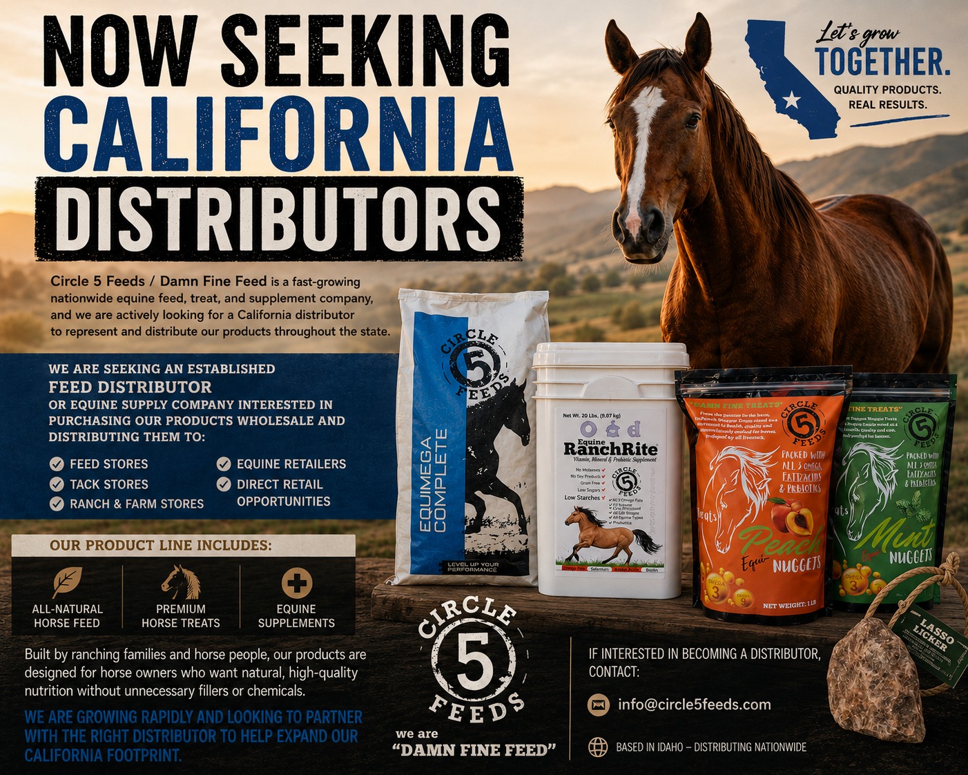 🐴 NOW SEEKING CALIFORNIA DISTRIBUTORS 🐴
Circle 5 Feeds / Damn Fine Feed is a fast-growing nationwide equine feed and products company, and we are actively looking for a California distributor to represent and distribute our products throughout the state.
We are seeking an established feed distributor or equine supply company interested in our products on volume wholesale and distributing them to:
✅ Feed Stores
✅ Tack Stores
✅ Ranch & Farm Stores
✅ Equine Retailers
✅ Direct Retail Opportunities
Our product line includes:
🔹 All-Natural Horse Feed
🔹 Premium Horse Treats
🔹 Equine Supplements
Built by ranching families and horse people, our products are designed for horse owners who want natural, high-quality nutrition without unnecessary fillers or chemicals.
We are growing rapidly and looking to partner with the right distributor to help expand our California footprint.
If interested in becoming a distributor for Circle 5 Feeds / Damn Fine Feed, contact: Sales @ info@circle5feeds.com
#HorseFeed #EquineNutrition #FeedDistributor #CaliforniaHorseIndustry #HorseSupplements #FeedDealer #WholesaleFeed #Circle5Feeds #DamnFineFeed