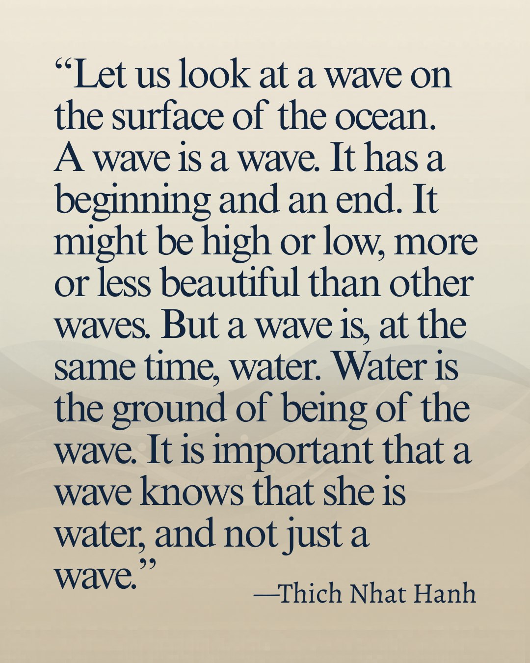 "Let us look at a wave on the surface of the ocean. A wave is a wave. It has a beginning and an end. It might be high or low, more or less beautiful than other waves. But a wave is, at the same time, water. Water is the ground of being of the wave. It is important that a wave knows that she is water, and not just a wave. We, too, live our life as an individual. We believe that we have a beginning and an end, that we are separate from other living beings. That is why the Buddha advised us to look more deeply in order to touch the ground of our being, which is nirvana. Everything bears deeply the nature of nirvana. Everything has been “nirvanized.” That is the teaching of the Lotus Sutra. We look deeply, and we touch the suchness of reality. Looking deeply into a pebble, flower, or our own joy, peace, sorrow, or fear, we touch the ultimate dimension of our being, and that dimension will reveal to us that the ground of our being has the nature of no-birth and no-death.
We don’t have to attain nirvana, because we ourselves are always dwelling in nirvana. The wave does not have to look for water. It already is water. We are one with the ground of our being. Once the wave realizes that she is water, all her fear vanishes. Once we touch the ground of our being, once we touch God or nirvana, we also receive the gift of non-fear. Non-fear is the basis of true happiness. The greatest gift we can offer others is our non-fear. Living deeply every moment of our life, touching the deepest level of our being, this is the practice of prajña paramita. Prajña paramita is crossing over by understanding, by insight."
- Thich Nhat Hanh, “The Heart of the Buddha’s Teaching”.