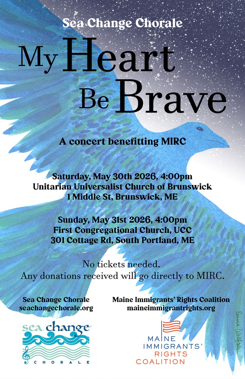 Our benefit concerts are THIS WEEKEND! Saturday, May 30 4pm at UU Church of Brunswick Maine and Sunday, May 31 4pm at First Congregational Church UCC. Come listen to beautiful music and support your community.
Our benefit partner this year is Maine Immigrants' Rights Coalition (MIRC)! MIRC is a Portland-area nonprofit that focuses on improving legal, social, and economic conditions for immigrants in the state of Maine. 100% of concert proceeds will be TRIPLED and donated to MIRC!
Fun fact: Nearly half of the $31,000 SCC concerts have raised (since our founding 12 years ago!) have been donated to MIRC. We love them!
More about MIRC:
“At the Maine Immigrants’ Rights Coalition, our mission is to improve legal, social, and economic conditions for immigrants in the state of Maine.
MIRC brings together more than 100 organizations to form a unique statewide network representing diverse ethnic communities. Member organizations, a majority of which are led by people of color, work hand in hand with each other as well as local and state legislature to represent diverse ethnic communities across our state.
Policy reform, information sharing, collaboration with partners, community outreach, and education are just a few of the ways in which we strive to strengthen Maine and combat the most pressing issues facing our immigrant population.”
MIRC’s work includes policy tracking/reform, tracking ICE sightings, supporting detained individuals, advocacy for immigrant rights, and providing endless resources in multiple languages to uplift and support immigrant communities.
To learn more about MIRC and the amazing work they do, visit their website https://maineimmigrantrights.org/
To learn more about SCC and our benefit concerts, visit our website at https://www.seachangechorale.org/