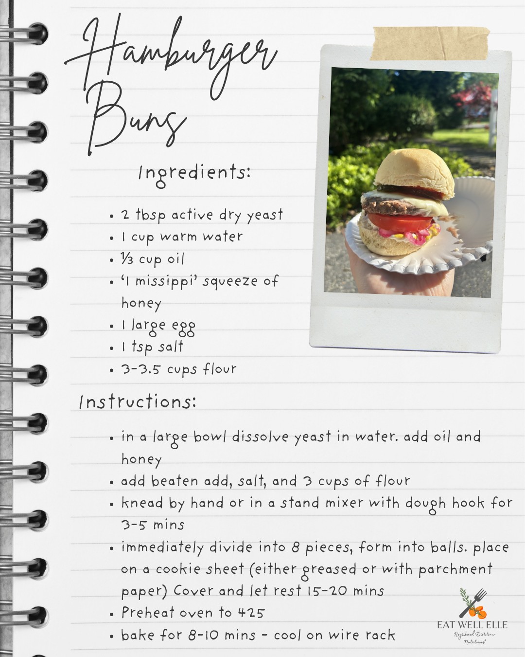 You are going to love these homemade buns! They are so much easier and faster than I ever gave a recipe with yeast credit for. I have not bought store packaged buns since finding this recipe. Here are a few tips to make this recipe perfect even the first time
1. I always make a double batch. One recipe makes about 8 buns. Even if you do not need this many you will want leftovers. These are good enough to eat as a dinner roll in a pinch. We also use leftovers for egg sandwiches the next day.
2. I do not measure the honey just enough to help the yeast rise. Squeeze the bottle for a second or two. If you are using honey in a jar I would guess 1tsp-1tbsp depending on how sweet you want your buns.
3. A note on the oil: sometimes I use butter and sometimes I use a cooking oil. Both work, use whatever is in the kitchen.
4. How to make warm water: ¾ cup tap water + ¼ cup boiling water makes perfectly warm water for a reliable yeast rise.
5. If you want to let them rise only 10 minutes it will likely work. I find leaving the trays on the top of the stove while the oven under is preheating speeds the rise process.
You will be the star of every summer picnic. Enjoy.
eatwellelle.com