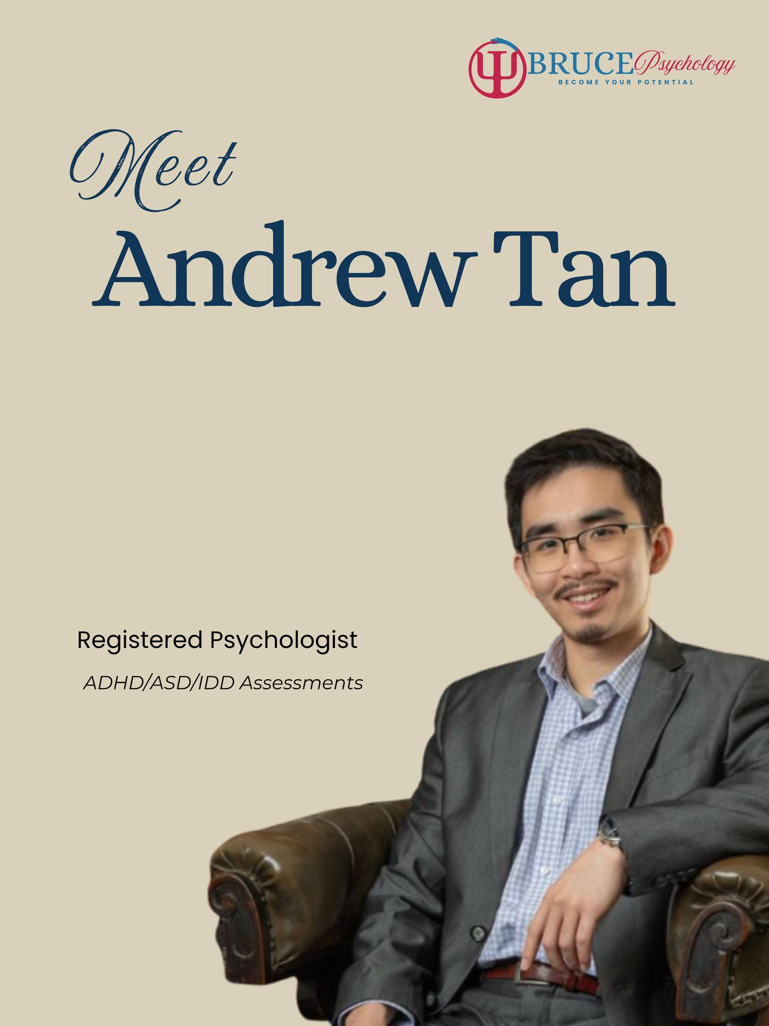 Meet Andrew Tan, Registered Psychologist at Bruce Psychology.
Andrew is a warm-hearted, compassionate, and evidence-based psychologist who works with children, adolescents, adults, and families. With a Master's Degree in Professional Psychology from Curtin University, Andrew brings a practical, child-centred, and inclusive approach to both assessment and therapy.
Andrew has a particular interest in supporting children and families experiencing behavioural, emotional, adjustment, attachment, and neurodevelopmental challenges. He is passionate about helping strengthen the child-parent-family-school relationship, creating greater harmony through communication, understanding, and evidence-based intervention.
Andrew's areas of expertise include child and adolescent psychology, parenting and family support, anxiety, depression, sleep difficulties, neurodevelopmental assessments, intellectual disability, and NDIS application reports. He also provides therapeutic support for neurodivergent children, adolescents, and their families, with a neuro-affirming and LGBTQ+ affirming approach.
Drawing from Play-Based Dyadic Behavioural Therapy, CBT, ACT, and Schema Therapy, Andrew tailors his work to the unique needs of each individual and family. His approach combines practical strategies with genuine warmth, helping clients develop deeper understanding, stronger relationships, and meaningful progress toward their goals.
Families often appreciate Andrew's ability to create a relaxed, engaging, and supportive environment where children feel comfortable, understood, and empowered. Whether conducting assessments or providing therapy, Andrew is committed to helping individuals and families navigate complex challenges with confidence, care, and evidence-based support.