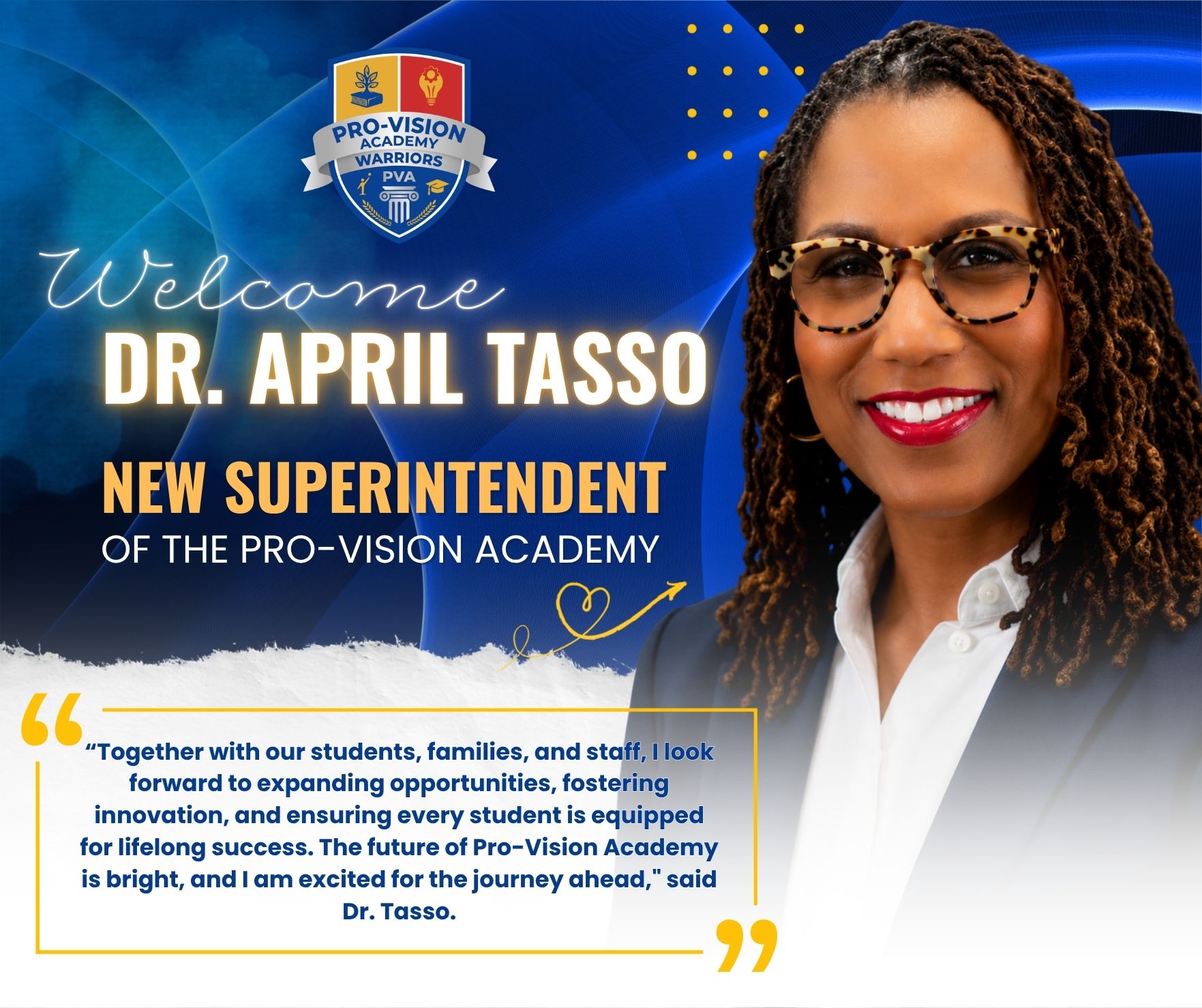 Official Announcement from the Board of Directors of Pro-Vision Educational Services
The Board of Directors of The Pro-Vision Academy is pleased to share an important leadership announcement as we continue to build upon the strong legacy and future vision of our organization.
The Board of Directors appointments Dr. April Tasso as the new Superintendent of The Pro-Vision Academy, effective August 3, 2026.
Throughout her career, Dr. Tasso has built a reputation for fostering positive school cultures, improving student outcomes, and strengthening partnerships with families and communities. Her work reflects a dedication to innovation and continuous improvement in education.
"On behalf of the Board of Directors, we are proud to appoint Dr. April Tasso as Superintendent of The Pro-Vision Academy. Dr. Tasso’s depth of experience, unwavering commitment to student success, and proven leadership within our organization make her uniquely qualified to lead us into the future. We are confident that under her guidance, Pro-Vision Academy will continue to thrive, innovate, and expand opportunities for every student we serve,” said Paul Steets Board President.
The Board is confident that Dr. Tasso’s leadership will guide the district into its next phase of growth and excellence. Her ability to connect with students, staff, and stakeholders, combined with her strategic vision, positions her well to lead the organization forward.
"I am deeply honored and grateful for the opportunity to serve as Superintendent of The Pro-Vision Academy. This community holds a special place in my heart, and I am committed to building on the strong foundation already in place.
The Board of Directors extends its sincere appreciation to our students, families, faculty, staff, and community partners for their ongoing commitment to the mission of The Pro-Vision Academy. We look forward to working alongside Dr. Tasso as she begins her tenure and continues the district’s commitment to educational excellence.
Please join us in welcoming Dr. April Tasso as Superintendent.