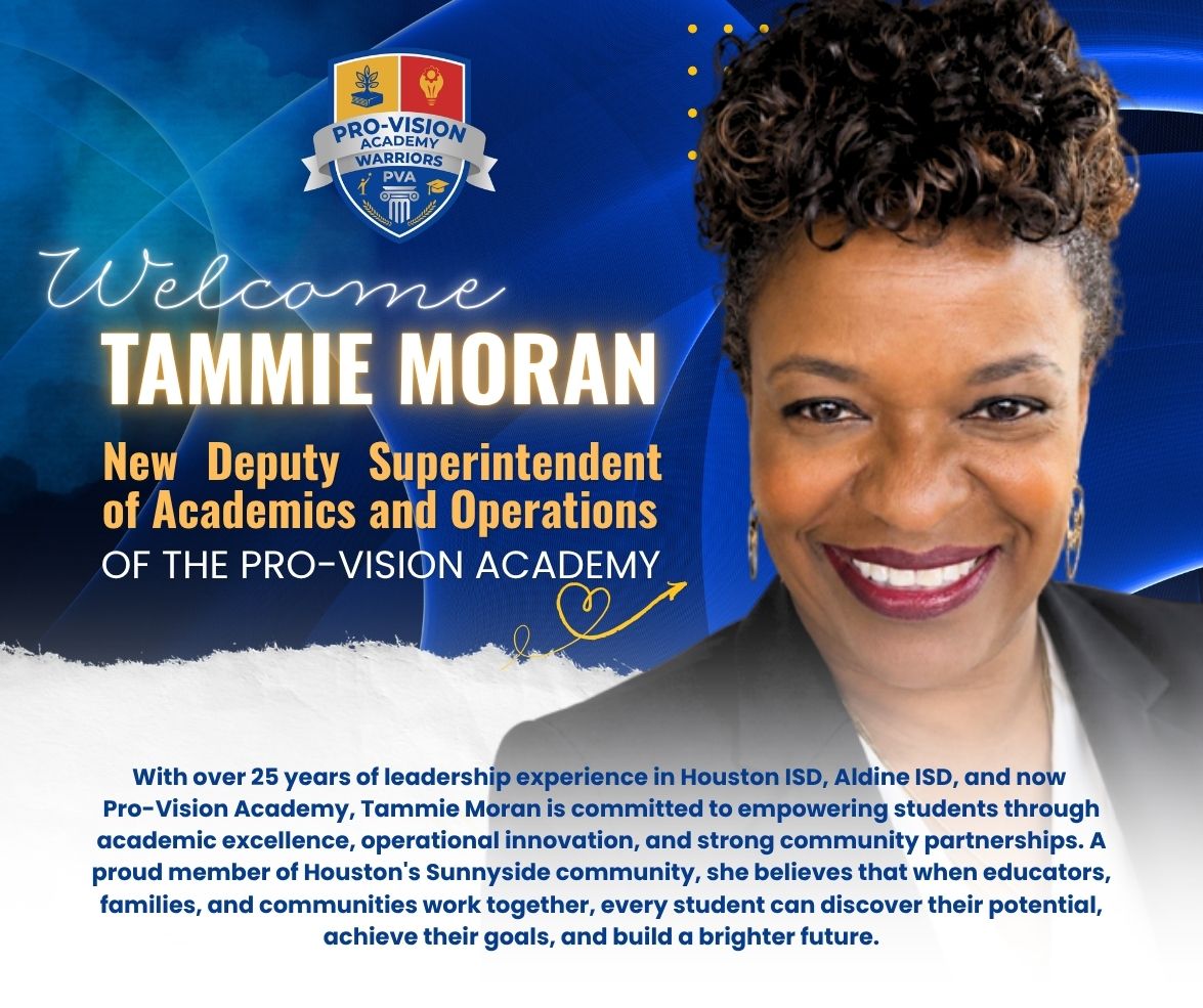 he Pro-Vision Academy would like to welcome Tammie Moran as the new Deputy Superintendent of Academics and Operations.
In this role, Ms. Moran serves as a passionate educational leader dedicated to ensuring every student has access to an exceptional education and the opportunities they need to succeed. With over 25 years of leadership experience in Houston ISD, Aldine ISD, and now Pro-Vision Academy, she is committed to empowering students through academic excellence, operational innovation, and strong community partnerships.
A proud member of Houston’s Sunnyside community, Ms. Moran believes that when educators, families, and communities work together, every student can discover their potential, achieve their goals, and build a brighter future.
Welcome to the PVA Family, Deputy Superintendent Moran!