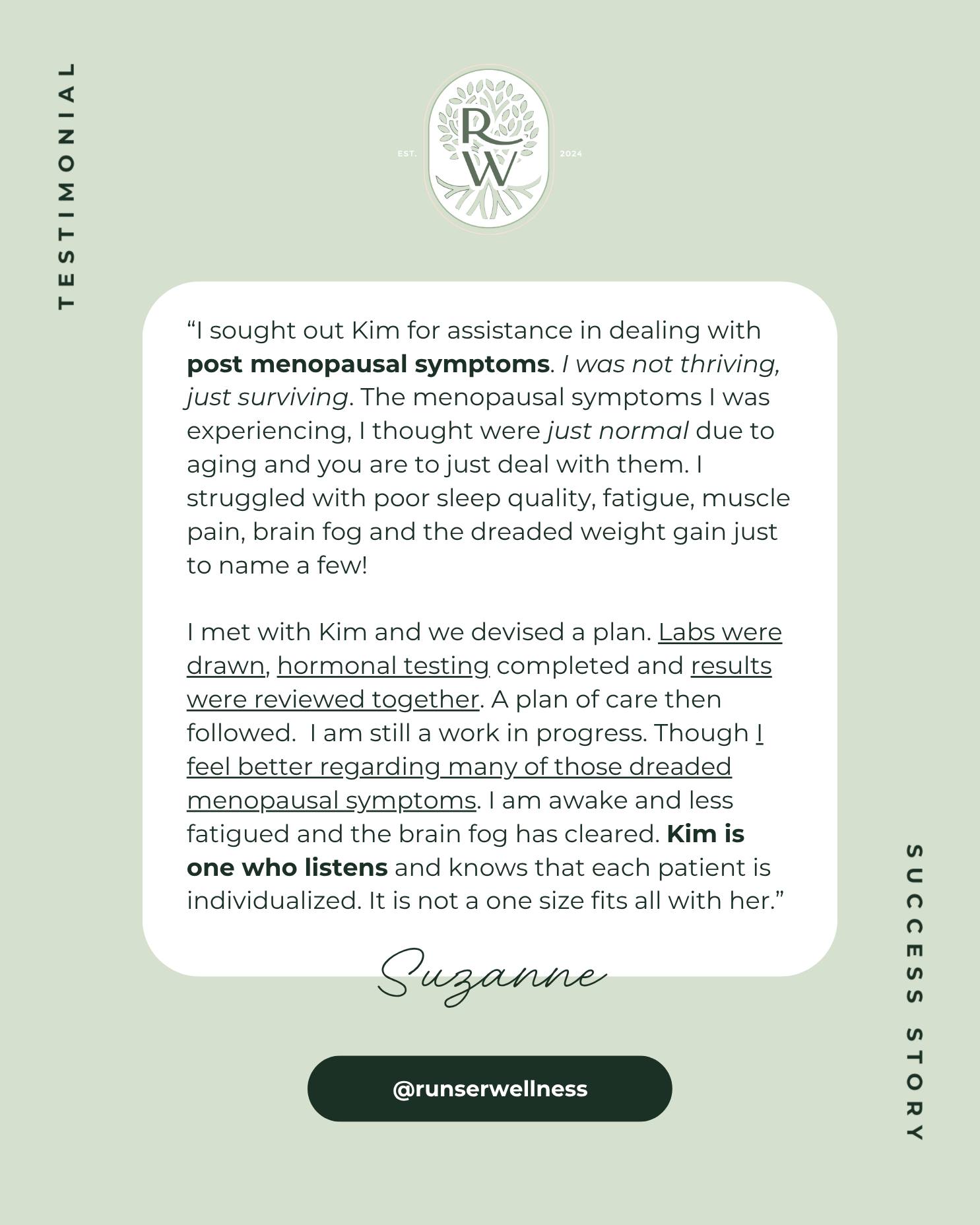 I love pouring my heart into helping as many people as I can, and I would love to help you just as I helped Suzanne! 💚
“I sought out Kim for assistance in dealing with post menopausal symptoms.
I was not thriving, just surviving.
The menopausal symptoms I was experiencing, I thought were just normal due to aging, and you are to just deal with them. I struggled with poor sleep quality, fatigue, muscle pain, brain fog, and the dreaded weight gain, just to name a few!
I met with Kim, and we devised a plan. Labs were drawn, hormonal testing completed, and results were reviewed together. A plan of care then followed.
I am still a work in progress, though I feel better regarding many of those dreaded menopausal symptoms. I am awake and less fatigued, and the brain fog has cleared.
Kim is one who listens and knows that each patient is individualized. It is not a one-size-fits-all with her.” - Suzanne