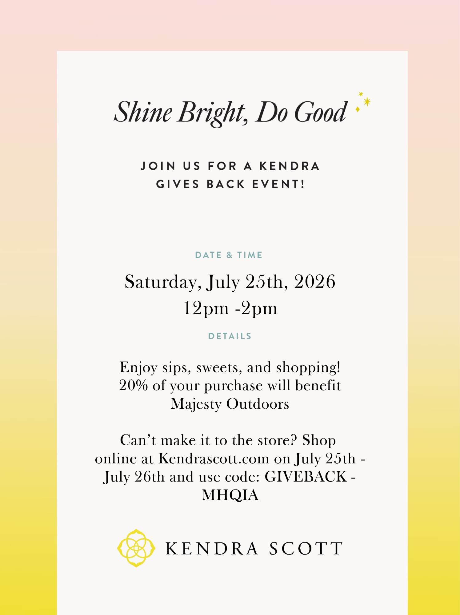 We’d love for you to join us for a fun afternoon of shopping that gives back to Majesty Outdoors! 💛
On Saturday, July 25, from 12–2 PM, Kendra Scott will donate 20% of every purchase made during our event to help support the youth and families we serve.
Come enjoy sips, sweets, and shopping with us—and bring a friend! Your purchase will help us continue building a generation of hope.
Can’t make it in person? Shop online at KendraScott.com on July 25–26 and use code GIVEBACK-MHQIA at checkout.
We hope you’ll stop by, shop with purpose, and spend part of your Saturday with us! Please Share this Post!