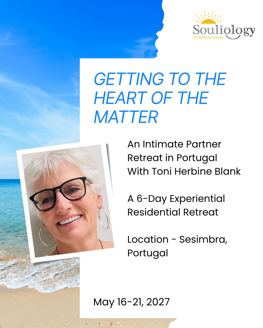 GETTING TO THE HEART OF THE MATTER
A 6-Day Residential Intimate Partner Retreat with Toni Herbine Blank
Set in the Beautiful Coastal Town of Sesimbra, Portugal
May 16-21, 2027
What if the greatest gift you could give your relationship was six days of uninterrupted time to truly see, hear and understand one another?
Join Intimacy from the Inside Out. creator and Senior Lead IFS Trainer Toni Herbine Blank for a deeply experiential retreat designed for intimate partners who want to nurture an already meaningful relationship and discover new pathways to intimacy, understanding and connection.
Together, you'll learn how to recognise the patterns that pull you apart, communicate with greater openness and compassion, and create a shared language that helps you navigate challenges with curiosity rather than reactivity.
Set in a beautiful beachfront location in Portugal, this retreat offers the space to slow down, reconnect, and experience one another with greater presence, warmth and Self-leadership.
If you're ready to invest in the relationship that matters most and create memories that will continue to enrich your lives long after the retreat ends, we warmly invite you to join us in Portugal.
Learn more and apply at https://www.souliology.com/gettingtotheheartofthematter-portugal