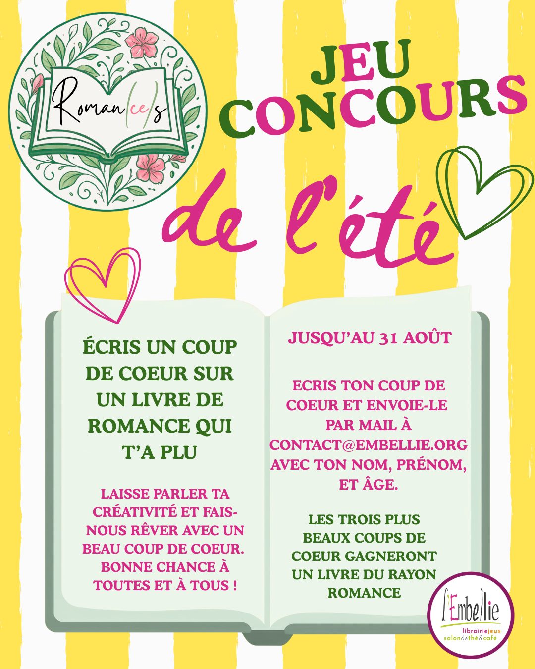 🏆 Jeu concours de l'été - Ecris un coup de coeur sur un livre de romance qui t'a plu !
Laisse parler ta créativité et fais nous rêver avec un beau coup de coeur.
Les 3 plus beaux coups de coeur gagneront un livre du rayon romance 💗
Conditions de participation :
- Écris ton coup de coeur et envoie-le par mail à contact@embellie.org
- Écris ton nom, prénom et âge
Tu as jusqu'au 31 août
Bonne chance à toutes et à tous !