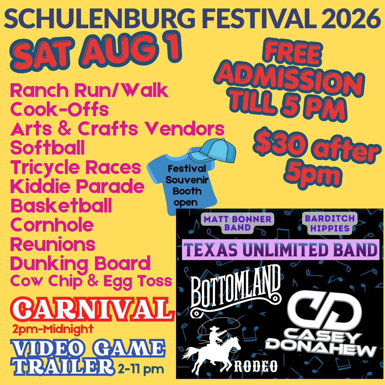 SATURDAY is the BUSIEST day of the Festival…something for everyone!
Music from 12:30 pm to 1 am!!
$30 Gate Admission after 5 pm (12&Under Free) - admits to entire Festival area, including Rodeo
FREE Gate Admission before 5 pm (no re-entry after 5pm)
Here’s what we’ve got going on:
▪ 6:00 am Ranch Run 5K Packet Pickup & Registration
▪ 7:30 am Ranch Run 5K Race begins
▪ 8:00 am CASI Chili & IBCA BBQ Cook-off Check-in continues
▪ 8:30 am Ranch Run 1 mile Fun Run/Walk begins
▪ 9:00 am Ranch Run 5K/Walk Awards
▪ 9:00 am Men’s/Women’s Softball Tournaments begin
▪ 9:45-10:00 am Jackpot Bloody Mary turn-in time
▪ 10:00 am Biergarten & food booths open
▪ 10:00 am Arts & Crafts vendors open
▪ 10:00 am Souvenir Booth opens
▪ 10:00 am 3 on 3 Basketball Tournament
▪ 10:00 am Jackpot Bloody Mary Contest Judging
▪ 10:00 am Salsa Contest turn-in time
▪ 11:00 am Tricycle Races
▪ 11:00 am Kids Cook-Off turn-in time
▪ 11:30 am Kiddie Parade
▪ 12:00 pm Cornhole Tournament
▪ 12:00 pm Jackpot Beans Contest turn-in time & judging
▪ 12:00 pm IBCA BBQ Cook-off turn-in time & judging (chicken)
▪ 12:30-1:30 pm CASI Chili Showmanship Judging
🎵 12:30-2:30 pm THE MATT BONNER BAND
▪ 1:00-3:00 pm Reunion Registration - Pavilion
🎵 1:00-3:00 pm Reagan Hicks (cook-off area)
▪ 1:00-6:00 pm Dunking Board-SHS Cheerleaders
▪ 1:30 pm IBCA BBQ Cook-off turn-in time & judging (pork ribs)
▪ 2:00 pm-Midnight Carnival ($25 armbands)
▪ 2:00 pm-11:00 pm Video Game Trailer ($20 for 30 minutes)
▪ 2:00 pm CASI/Local Chili Cook-offs turn-in & judging
▪ 3:00 pm IBCA BBQ Cook-off turn-in time & judging (brisket)
🎵 3:00-5:00 pm THE BARDITCH HIPPIES
🎵 4:00-5:00 pm Reagan Hicks (cook-off area)
▪ 5:00 pm Cow Chip & Egg Toss Contest
🎵 5:45-7:15 pm TEXAS UNLIMITED BAND
🐴 7:30 pm FESTIVAL RODEO CPRA/UPRA - Rodeo Arena
🎵 7:45-9:15 pm BOTTOMLAND
🎵 9:45-11:00 pm CASEY DONAHEW
▪ 11:30 pm-1:00 am TEXAS UNLIMITED BAND