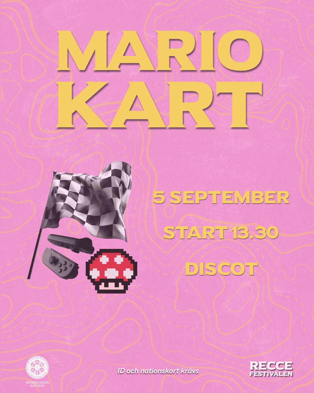 🍄MARIOKART-TURNERING🍄
Dags att visa vem som är kungen av regnbågsvägen när Norrlands nation bjuder in till Mariokart-turnering på RecceFestivalen!
Börja öva på dina bästa genvägar och tricks och kom redo för tävla om äran - eller kanske t.om. ett och annat pris. 🏆
Anmälan öppnar 18 augusti kl 13.00 och sker via länk i Facebook-evenemanget. Begränsat antal platser, så vänta inte för länge!
Datum: Lördag 5 september, 13.30 (Incheckning från 13)
Plats: Discot, Norrlands nation
Pris: Gratis!
1 person per lag
ID och nationskort krävs.
Vi ses på banan! 🏁
___
🍄MARIO KART TOURNAMENT🍄
It’s time to show who’s the king of Rainbow Road when Norrlands Nation hosts a Mario Kart tournament at RecceFestivalen!
Start practicing your best shortcuts and tricks, and come ready to compete for the honor - or maybe even a prize or two. 🏆
Registration opens August 18th at 13:00, via the link in the Facebook event. Spots are limited, so don’t wait too long!
When: Saturday, September 5, 13:30 (Check-in starts at 13:00)
Where: Discot, Norrlands Nation
Price: Free!
1 person per team
ID and nation card required.
See you on the track! 🏁