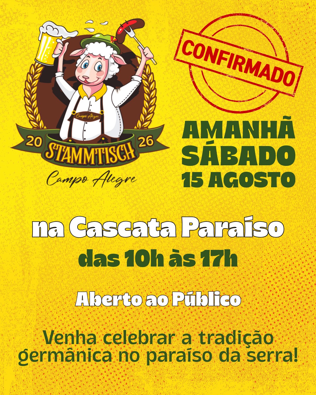 🍺 STAMMTISCH 2026 — CONFIRMADO!
É AMANHÃ, SÁBADO — 15 DE AGOSTO
Venha celebrar a tradição germânica no paraíso da serra! 🏔️
📍 Local: Cascata Paraíso — Campo Alegre
🕐 Horário: das 10h às 17h
✅ Aberto ao público — entrada gratuita
Reúna a família e os amigos para um dia completo de cultura, música e sabor. Uma festa que celebra as raízes germânicas no coração da serra, com aquela hospitalidade que só Campo Alegre sabe oferecer.
Traga sua melhor disposição, seu copo levantado e seu espírito festivo. O Stammtisch 2026 está confirmado e te espera amanhã, das 10h às 17h, na Cascata Paraíso!
Te esperamos lá! 🍻