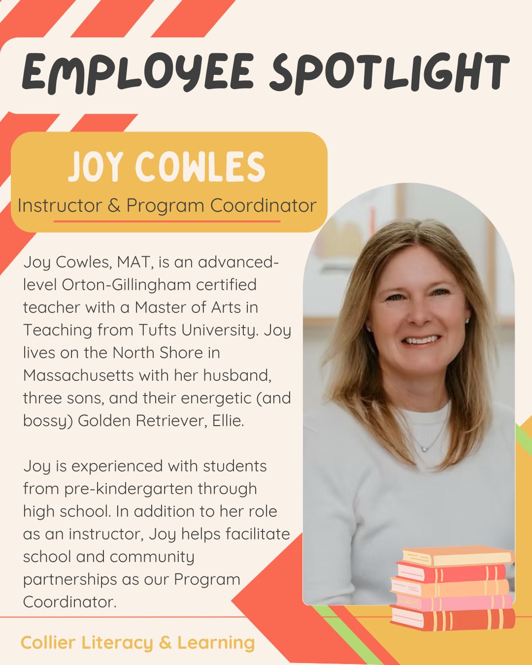Joy Cowles, MAT, is an advanced-level Orton-Gillingham certified teacher who brings a warm and enthusiastic approach to her lessons. Joy also serves as our Program Coordinator, facilitating school and community partnerships and helping us connect with families and organizations in our community.
Joy’s training includes a Master of Arts in Teaching from Tufts University, a Teacher of English as a Second Language license from Gordon College, and an advanced-level Certified Dyslexia Practitioner 2 certification through IMSLEC. She has experience providing literacy intervention to students from pre-kindergarten through high school and enjoys getting to know each student individually and then tailoring instruction to their unique strengths and interests.
Outside of Collier, Joy enjoys experimenting with new recipes, hiking, and spending time outdoors with her family. She is learning to play golf and is enjoying the challenge—and occasional frustration!—of developing this new skill.
Joy is always ready with a smile to dig in with her students, and we are so lucky to have her as a team member!