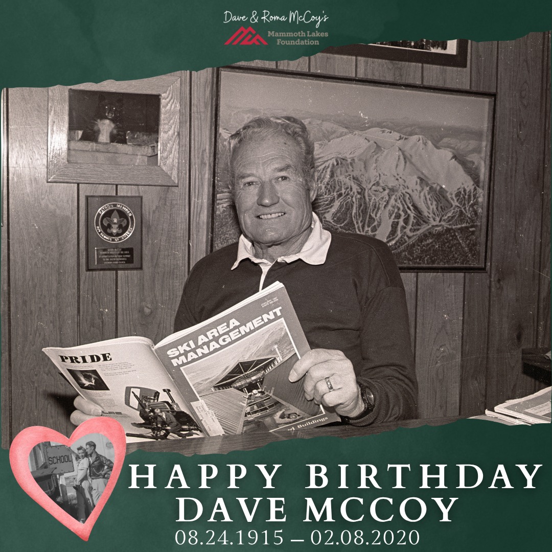 ❤️ Happy Birthday, Dave McCoy ❤️
August 24, 1915 – February 8, 2020
Today, we celebrate what would have been the 111th birthday of our beloved founder, Dave McCoy, a man whose vision, generosity, and love for this community continue to shape Mammoth and the Eastern Sierra.
Dave is remembered for building Mammoth Mountain, but perhaps his greatest legacy is the community that grew alongside it. He believed in making Mammoth a place where families could build lives and future generations could thrive.
That belief was at the heart of Dave and Roma’s commitment to bringing higher education to the Eastern Sierra. Dave once reflected:
“Once we realized how good a college in Mammoth would be—good for the kids, good for the parents, good for the community—we planted some seeds and started classes in the shopping center. Then we fertilized and watered and we grew into Edison Hall, the Dave and Roma McCoy Learning Center, and this summer we will break ground on student housing. Maybe someday our seeds will blossom into a special place for music and the arts... Whatever direction the college goes will depend on who comes along to fertilize and water.”– Dave McCoy
Those words capture so much of Dave’s spirit. He understood that building a community was never the work of one person or one generation. You plant the seeds, care for them, and trust that others will help them grow.
And grow they have.💗🌱
Today, students can pursue a college education right here at home. Student housing stands where Dave once imagined it. His dream of creating a place for arts and culture continues to take shape with the new Dave & Roma McCoy Arts & Cultural Center. And through our Dave’s Scholars, new generations of local students are pursuing their own dreams.
Happy Heavenly Birthday, Dave. ❤️ Your community is still growing, dreaming, and building upon the foundation you gave us. We’ll keep watering the seeds.
🎓 Honor Dave & Roma this Founder’s Month by supporting the next generation of Eastern Sierra students by making a donation online here: http://weblink.donorperfect.com/mlf