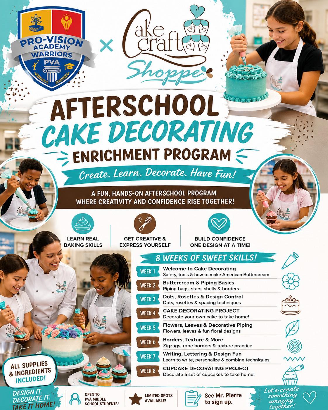 PVA MIDDLE SCHOOL-
We’re excited to partner with Cake Craft Shoppe to bring an 8-week Cake Decorating Enrichment Program to Pro-Vision Academy!
This isn’t just about making cakes look good. Students will get hands-on experience learning real baking and decorating skills, working with professional tools, creating their own designs, and building confidence along the way.
Learn buttercream & piping techniques.
Create your own cake designs
Decorate cakes and cupcakes to take home.
Build a new skill and have some fun after school!
All supplies and ingredients are included. Spots are limited, so if you want in, don’t wait!
Middle school students: See Mr. Pierre to sign up.
