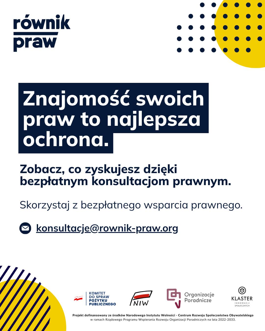 Kiedy nie wiemy, jakie mamy prawa, nawet najmniejszy problem wydaje się nie do przeskoczenia. Właśnie dlatego tak ważny jest równy dostęp do rzetelnej i zrozumiałej wiedzy.
W ramach projektu „Świadomi swoich praw” na co dzień pokazujemy, że wsparcie prawne daje o wiele więcej niż tylko prawidłowo napisane pismo. To przede wszystkim lepsze rozumienie procedur, które wreszcie przestają straszyć. Wiedząc, na czym stoisz, zyskujesz samodzielność i gotowość do podejmowania konkretnych działań we własnych sprawach. Bez stresu i bez poczucia bezradności.
Jeśli potrzebujesz naszej pomocy, wciąż możesz z niej skorzystać.
Umów się na bezpłatną konsultację:
✉️ Napisz: konsultacje@rownik-praw.org
Projekt dofinansowany ze środków Narodowego Instytutu Wolności – Centrum Rozwoju Społeczeństwa Obywatelskiego z Rządowego Programu Wspierania Rozwoju Organizacji Poradniczych na lata 2022–2033.