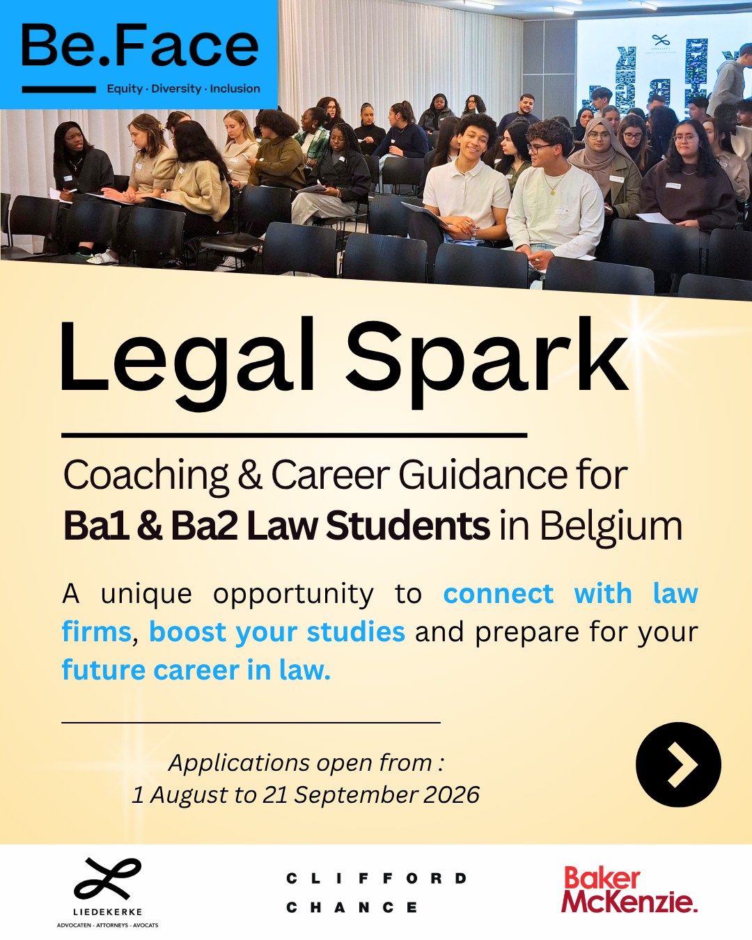 ⚖️✨ Legal Spark 2026-2027 is here!
Legal Spark is Be.Face's coaching programme for first and second-year law students in Belgium.
Created for law students from diverse and underrepresented backgrounds, Legal Spark aims to foster greater accessibility and inclusion within the legal profession.
As a pre-programme before Bright Future, Legal Spark offers law students the opportunity to explore the legal sector and prepare for the future.
This edition is made possible thanks to the support and engagement of our law firm partners: Baker McKenzie, Clifford Chance and Liedekerke.
📅 Applications open now (Link in Bio)
#BeFace #LegalSpark #LawStudents #LegalProfession #Coaching #brightfuture
@cliffordchanceglobal @cercledroit @uclouvain_saintlouis_bruxelles @elsa_belgium @elsasaintlouis @ecole.de.droit.umons.ulb @cerclededroit @uantwerplaw @ephec_he @vubrussel @buddies_saintlouis @kuleuvenlawcrim @bedroit @elsabrussels @ulbruxelles