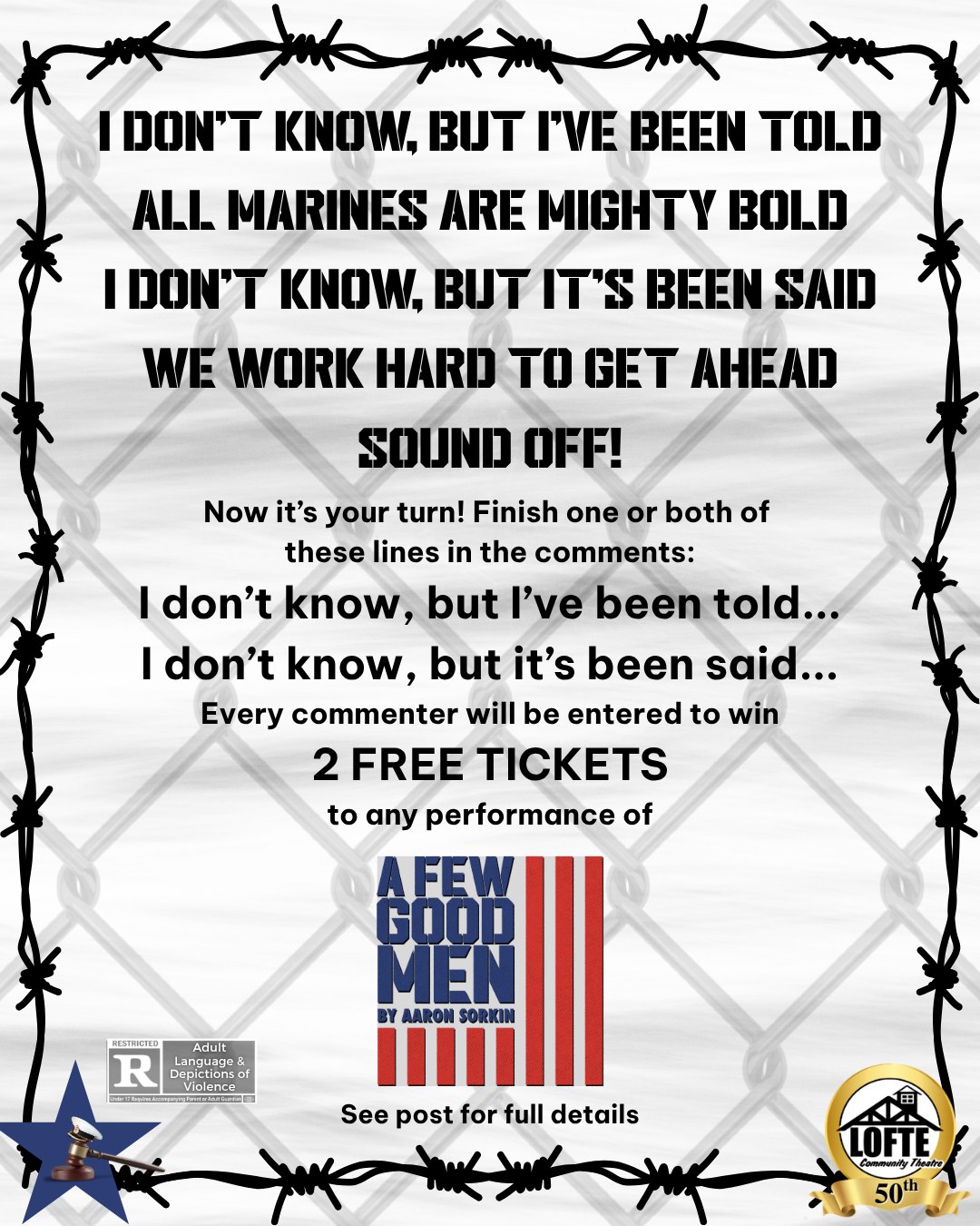 UPDATE: The contest has concluded. Congratulations to our winner: HUNTER SIECKMEYER! Thank you to everyone who left a comment, and stay tuned for more contests throughout our 50th season!
You could win 2 free tickets to our upcoming production of "A Few Good Men," which opens in just 1 week! While running, many members of the armed forces use a chant like the one in the picture to keep the beat and regulate their breathing. Now it's your turn! Finish one or both of these sentences in the comments:
"I don't know, but I've been told..." or "I don't know, but it's been said..."
Ideally, they should match the beat and rhyme, like the examples in the image!
Users who leave a comment starting now through Monday, August 31st at 11:59 pm will be entered to win. The drawing will be done on Tuesday, September 1st, and the winner will be chosen at random from the commenters here and on Instagram. We will reply to the winning user's comment once the winner is decided and update this post's description. This image is also shared on Instagram, and users may comment once per platform (once on Facebook and once on Instagram) for a total of two entries per person. One winner will be chosen unless we receive over 100 comments; then we will pick two winners. Tickets are valid for any performance of "A Few Good Men," at The Lofte community Theatre in September 2026. If you have questions, please send us a direct message on Facebook of Instagram, and we will happily answer as many as we can. Have fun!
Performances are September 4, 5, 6, 10, 11, 12, & 13 Get tickets at lofte.org/tickets or call 402-234-2553. Shows start at 7:00 on Thursdays, Fridays, and Saturdays, and 2:00 on Sundays. The concession stand will open 1 hour before the show starts, and the house will be open for seating at this time as well. We suggest considering this show rated R due to strong adult language and depictions of violence.
.
.
.
.
.
#Lofte #TheLofte #BornInABarn #LofteTheater #CommunityTheater #CommunityTheatre #Volunteer #Nebraska #CassCounty #Lincoln #Omaha #WeepingWater #Manley #theatre #theater #live #livetheater #livetheatre #drama #courtroomdrama #afewgoodmen #youcanthandlethetruth