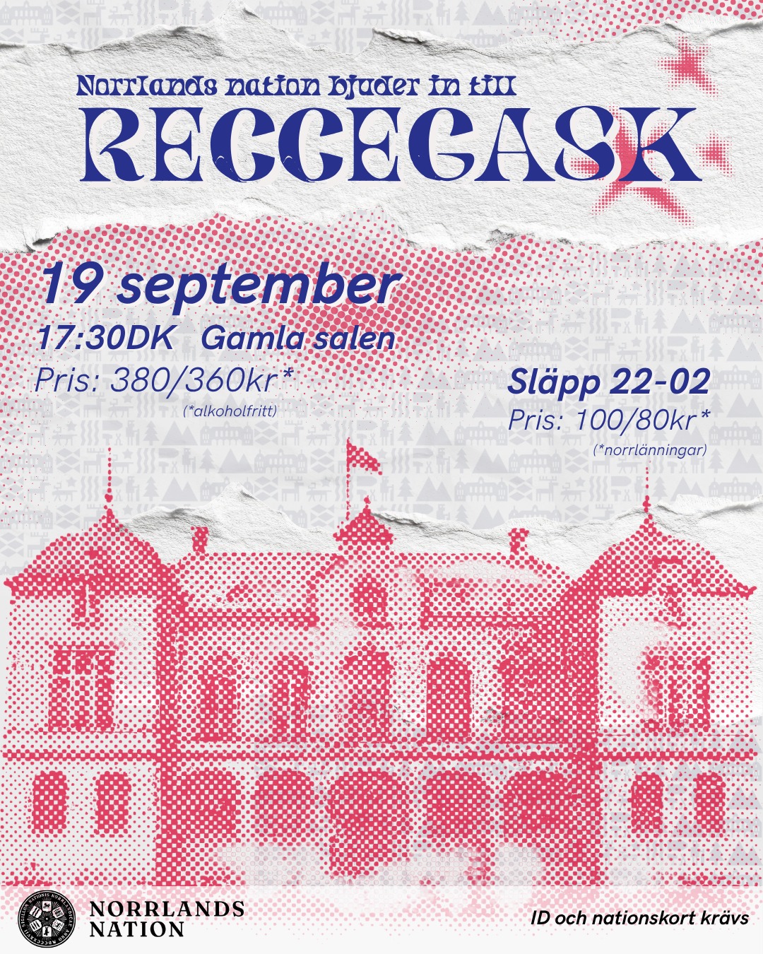 Är du ny i Uppsala eller till Norrlands nation? Varmt välkommen på Reccegask den 19 september!
Tillsammans med nya och gamla medlemmar introduceras du till nationen och nationslivet med en trerättersmiddag och tillhörande dryck, underhållning och sång.
Alla reccar är välkomna på fördrink vid 14DK. Det innebär att man anländer mellan 14:00-14:30. Till middagen i Gamla salen börjar fördrinken vid 17:30DK. Efter middagen blir det ett 02-släpp på nationen, med dansgolv som håller öppet till kl. 02.
PRIS: 380 kr / 360 kr* (*alkoholfritt)
KLÄDKOD: Kavaj (knälång klänning/kjol eller kostym)
Anmälan öppnar för frikortsinnehavare: 8/9
För norrlänningar: 9/9
För övriga: 10/9
Sista anmälningsdag är 12/9.
Du kan anmäla dig till gasken i samband med inskrivningen, eller i vårt kansli under dess öppettider.
SLÄPP 22-02
PRIS:
Förköp: 95 / 75* kr
I dörren: 100 / 80* kr
(*norrlänningar)
Släppbiljetter som köps i kansliet bryter kön till 23:00 och fungerar därefter som entréavgift.
ID och nationskort krävs.
___
Are you new to Uppsala or to Norrlands Nation? You’re very welcome to our Reccegask on September 19!
Together with new and returning members, you’ll be introduced to the nation and student life with a three-course dinner and accompanying drinks, entertainment, and singing.
All Reccegask guests are welcome to join us for pre-dinner drinks at 14DK. This means arriving between 14:00 and 14:30. For the dinner in the Old Hall, pre-dinner drinks begin at 17:30DK. After dinner, there will be a släpp at the nation, with the dance floor open until 02.
PRICE: 380kr/ 360kr* (*non-alcoholic)
DRESS CODE: Blazer (knee-length dress/skirt or suit)
Registration opens for frikort holders: September 8
For members of Norrlands nation: September 9
For others: September 10
The registration deadline is September 12.
You can register in our recce registration, or at our reception during its opening hours.
SLÄPP 22-02
PRICE:
Presale tickets: 95 / 75* kr
At the door: 100 / 80* kr
(*members of Norrlands nation)
Pre-sale tickets purchased at the reception skip the line until 23:00 and serve as admission after that time.
ID and nation card required.