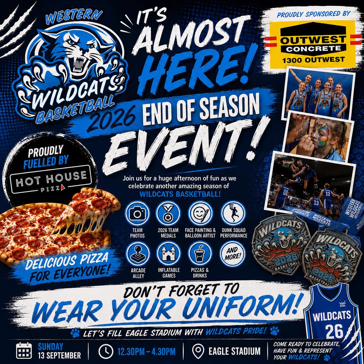 IT’S ALMOST HERE!
2026 WILDCATS END OF SEASON EVENT
🎉 GET READY TO CELEBRATE! 🎉
Join us for an afternoon of fun as we celebrate another amazing season of Wildcats Basketball!
🏀 Team Photos
🏅 2026 Team Medals
🎨 Face Painting & Balloon Artist
🔥 Dunk Squad Performance
🎮 Arcade Alley
🏰 Inflatable Games
🍕 Pizza & Drinks
AND MORE!
🚨 DON’T FORGET! 🚨
WEAR YOUR WILDCATS UNIFORM!
💙 Let’s fill Eagle Stadium with Wildcats pride! 💙
SUNDAY 13 SEPTEMBER
12:30PM – 4:30PM
📍 EAGLE STADIUM
PROUDLY SUPPORTED BY OUTWEST CONCRETE AND FOOD SUPPLIED BY
🍕 HOT HOUSE PIZZA
COME READY TO CELEBRATE, HAVE FUN & REPRESENT YOUR WILDCATS! 🐾