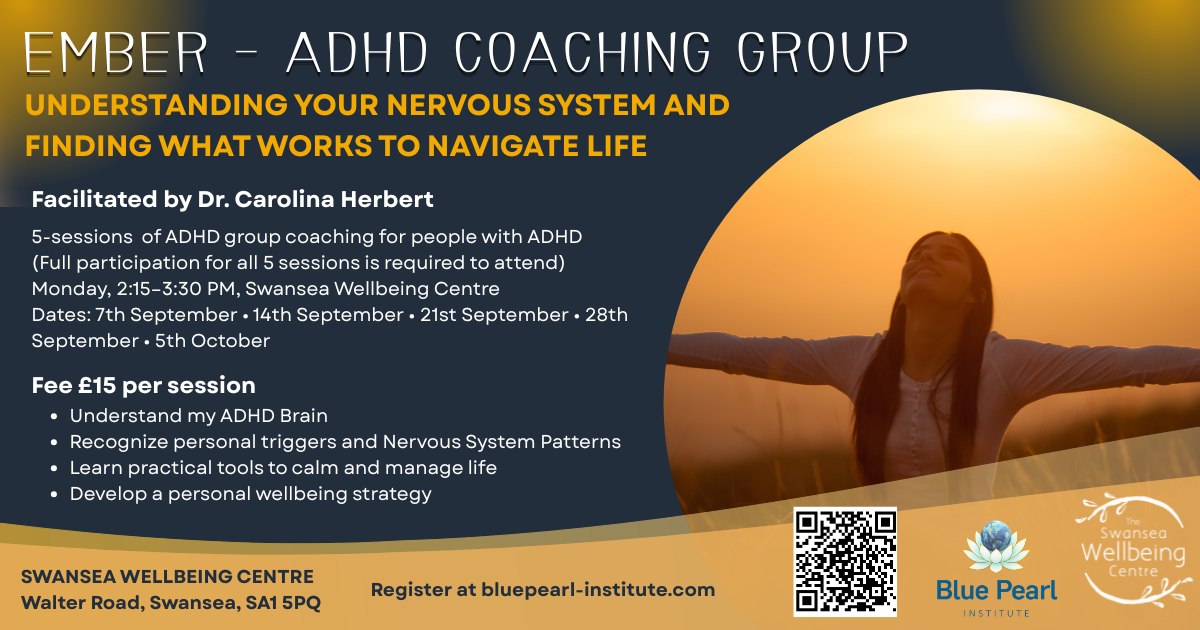 EMBER - ADHD COACHING GROUP
UNDERSTANDING YOUR NERVOUS SYSTEM AND FINDING WHAT WORKS TO NAVIGATE LIFE
Facilitated by Dr. Carolina Herbert
5-sessions of ADHD group coaching for people with ADHD (Full participation for all 5 sessions is required to attend)
Monday 2:15-3:30 PM
Dates: 7th September, 14th September, 21st September, 28th September, 5th October
Fee £15 per session
· Understand my ADHD Brain
· Recognize personal triggers and Nervous System Patterns
· Learn practical tools to calm and manage life
· Develop a personal wellbeing strategy
Register at bluepearl-institute.com