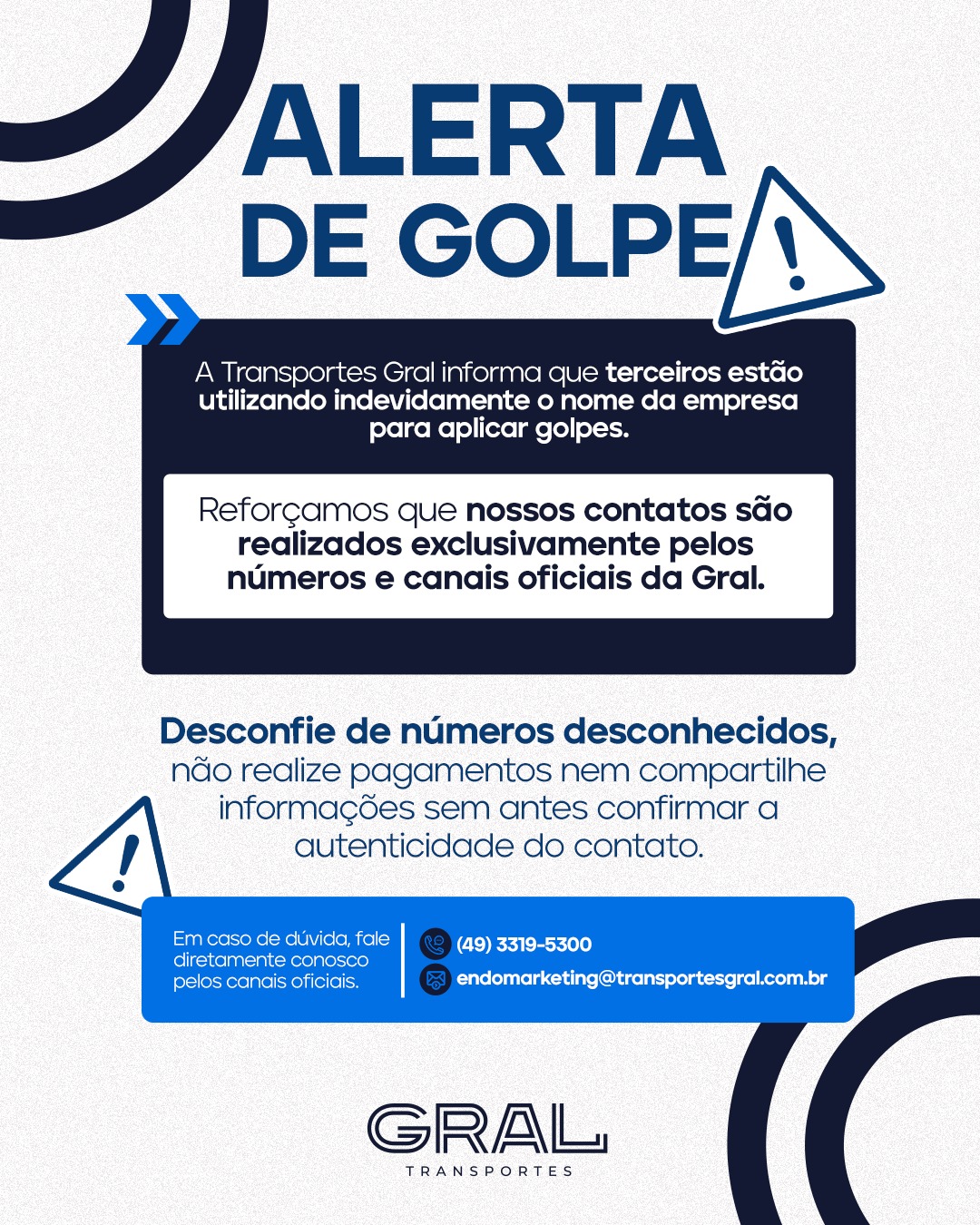 ⚠️ Atenção para tentativas de golpe!
Terceiros estão utilizando indevidamente o nome da Transportes Gral para aplicar golpes.
Por isso, desconfie de números desconhecidos e sempre confirme a autenticidade do contato antes de realizar pagamentos ou compartilhar informações.
Nossos canais oficiais são:
☎️ (49) 3319-5300
📧 endomarketing@transportesgral.com.br
Em caso de dúvida, entre em contato diretamente conosco.