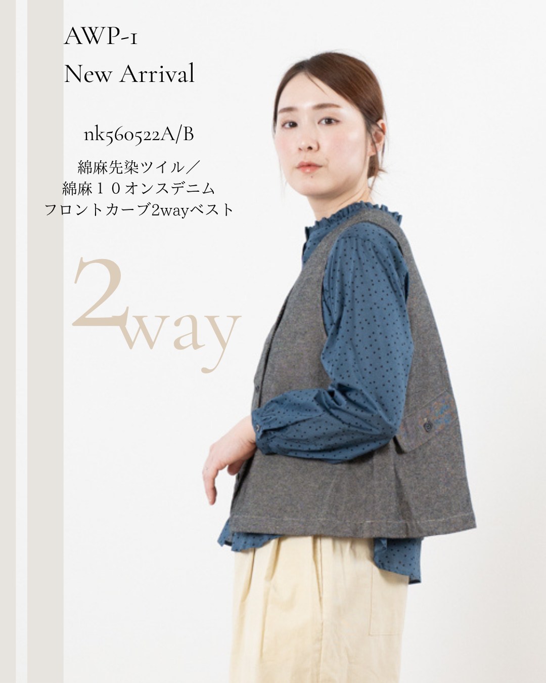 AWP-1 / NEW ARRIVAL
綿麻先染ツイル・綿麻10オンスデニム フロントカーブ2wayベスト
異なる2つの素材で仕立てた、前後2wayで楽しめるベスト。
A|綿麻先染ツイル
nk560522A
¥11,800
適度な肉感と、しなやかな風合いが魅力の綿麻ツイル。
B|綿麻10オンスデニム
nk560522B
¥12,800
ほどよい肉感がありながら、麻の特性を生かしたナチュラルでソフトな風合いのデニム。
大きくカーブした前あきと、後ろ身頃のフラップ付きポケットが印象的なデザイン。
前後で着られる2way仕様だから、合わせるアイテムや気分に合わせてさまざまな着こなしを楽しめます。
シンプルなブラウスやカットソーに重ねるだけで、秋らしいスタイリングに。
同素材のパンツと合わせたセットアップもおすすめです。
COLOR
natural
gray
D/green
black
navy
PRICE
A:¥11,800
B:¥12,800
MATERIAL
A:綿80% / 麻20%
B:綿60% / 麻40%
#nachukara
#AWP1
#newarrival
#綿麻ツイル
#綿麻デニム
#2wayベスト
#レディースアパレル
#アパレル卸