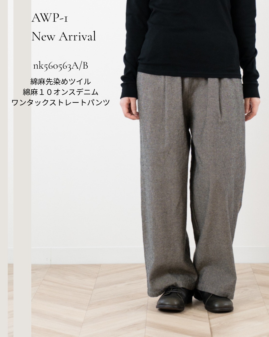 AWP-1 / NEW ARRIVAL
ワンタックストレートパンツ
同じシルエットで、異なる素材感を楽しめる2タイプをご用意しました。
A|綿麻先染ツイル
nk560563A
¥13,500
適度な肉感がありながら、しなやかな風合いの綿麻ツイル。
先染めならではの落ち着いた表情も魅力です。
B|綿麻10オンスデニム
nk560563B
¥15,800
適度な肉感がありながら、麻の特性を生かしたナチュラルでソフトな風合いのデニム生地。
穿くほどに馴染んでいくような、やわらかな表情を楽しめます。
どちらも程よくゆとりを持たせたストレートシルエット。
左右1本ずつのタックで腰まわりのボリュームを抑え、すっきり