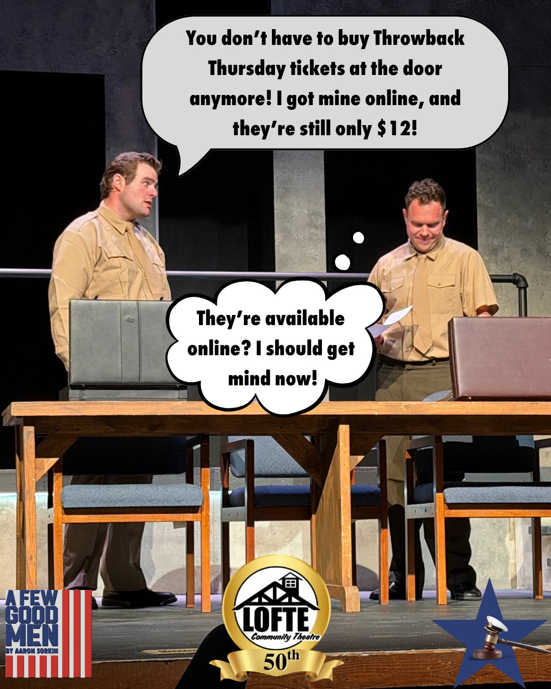 TONIGHT: Tickets are $12 at the door AND ONLINE as we celebrate #ThrowbackThursday.
Ticket prices throw it back to 1976, but this price is only available for tonight's performance of "A Few Good Men." Tickets are available at this price online RIGHT NOW at lofte.org/tickets, but can also be purchased at the box office starting at 6:00 pm tonight, if there are any left! And make sure you stop by the Feed Bucket for our chow plate dinner, only $10 with a beverage or $12 with a premium beverage. We look forward to seeing you tonight! Show starts at 7:00, and the box office, house, and concession stand all open at 6:00 pm!
Tickets are available on a first-come, first-served basis and are subject to availability. The $12 Throwback Thursday promotional price is only valid for tickets purchased today (Thursday) for tonight's performance. Tickets are still available in advance for future performances at the standard $25 price by visiting lofte.org/tickets or calling the box office at 402-234-2553. To learn more about Throwback Thursday, visit lofte.org/throwback-thursday
More about A Few Good Men: Aaron Sorkin’s groundbreaking debut tells the story of a group of military lawyers assigned to defend two Marines in Guantanamo Bay. During the course of the trial, they uncover a high-level conspiracy designed to eliminate weaker soldiers in the name of patriotism. These lawyers will go to great lengths to get the truth, but can they handle it? Recognizing our nation’s 250th birthday, we celebrate the armed forces with this classic play. We suggest considering this show rated R due to strong adult language and depictions of violence.