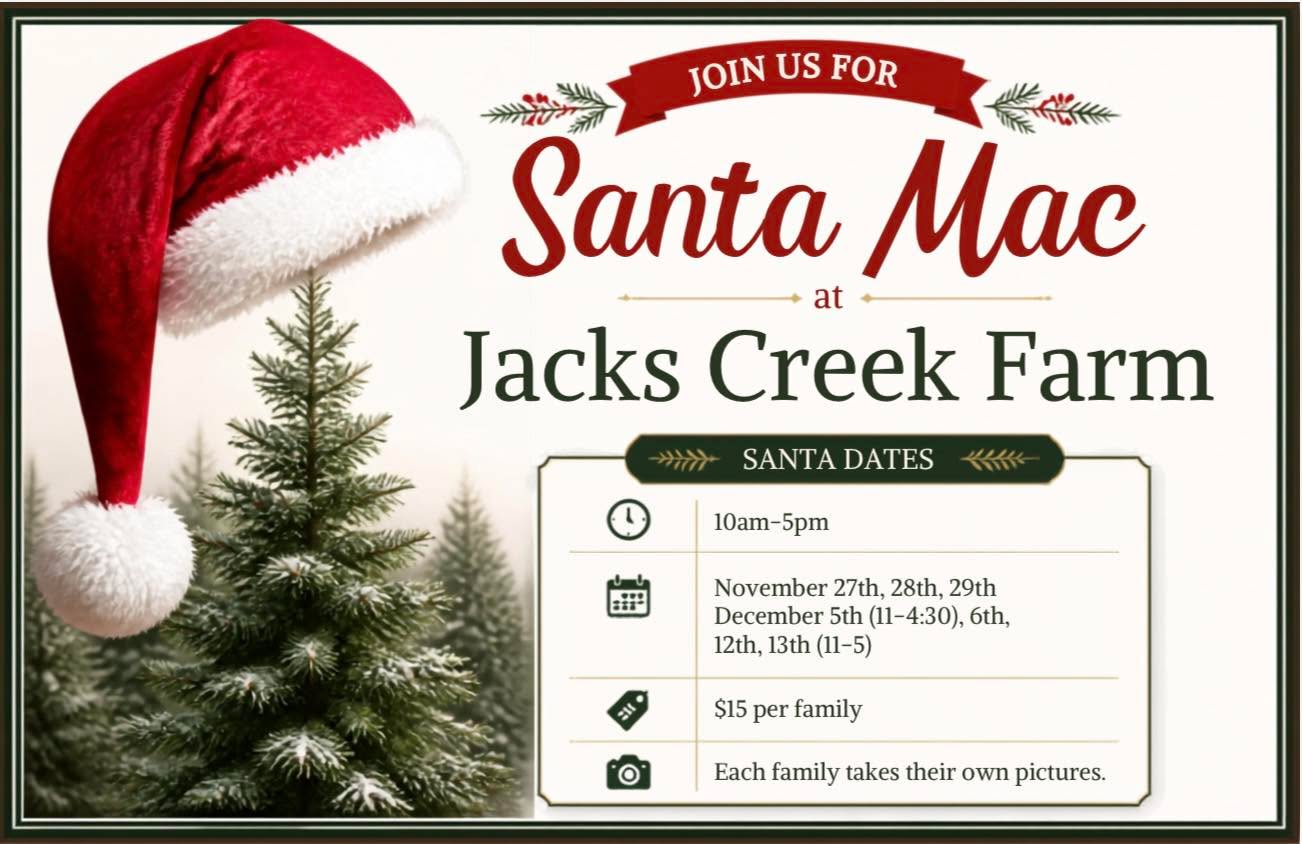 🎶 Santa Claus is coming to Jack’s Creek Farm! 🎅🏽🎄
Santa Mac will be here to hear Christmas wishes and take pictures with your family. Bring your camera and make a little Christmas magic with us! ✨
📅 November 27, 28 & 29: 10 AM–5 PM
📅 December 5: 11 AM–4:30 PM
📅 December 6 & 12: 10 AM–5 PM
📅 December 13: 11 AM–5 PM
$15 per family • Take your own pictures 📸❤️
NO APPOINTMENT NEEDED